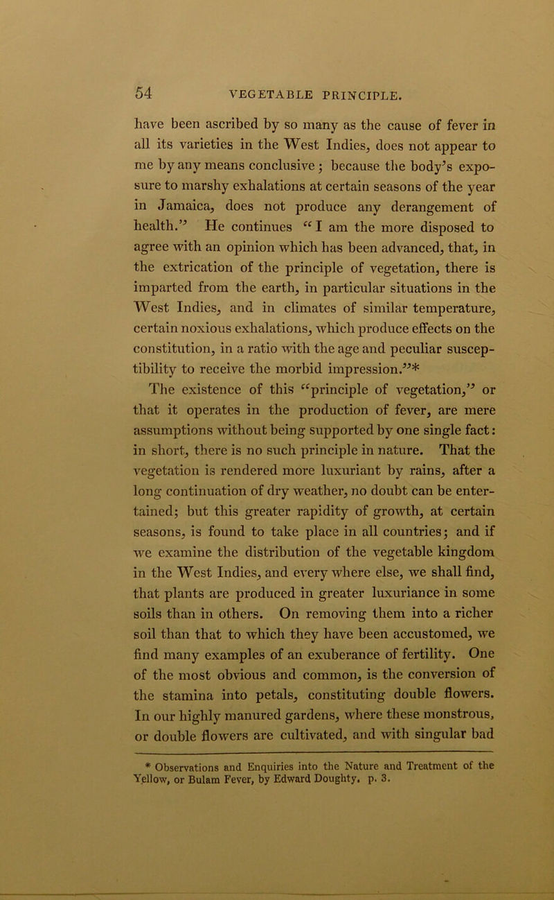 have been ascribed by so many as the cause of fever in all its varieties in the West Indies, does not appear to me by any means conclusive ; because the body’s expo- sure to marshy exhalations at certain seasons of the year in Jamaica, does not produce any derangement of health.” He continues “ I am the more disposed to agree with an opinion which has been advanced, that, in the extrication of the principle of vegetation, there is imparted from the earth, in particular situations in the West Indies, and in climates of similar temperature, certain noxious exhalations, which produce effects on the constitution, in a ratio Avith the age and peculiar suscep- tibility to receive the morbid impression.”* The existence of this ‘‘principle of vegetation,” or that it operates in the production of fever, are mere assumptions without being supported by one single fact: in short, there is no such principle in nature. That the vegetation is rendered more luxuriant by rains, after a long continuation of dry weather, no doubt can be enter- tained; but this greater rapidity of growth, at certain seasons, is found to take place in all countries; and if Ave examine the distribution of the vegetable kingdom in the West Indies, and every where else, we shall find, that plants are produced in greater luxuriance in some soils than in others. On removing them into a richer soil than that to which they have been accustomed, we find many examples of an exuberance of fertility. One of the most obvious and common, is the conversion of the stamina into petals, constituting double flowers. In our highly manured gardens, where these monstrous, or double flowers are cultivated, and Avith singular bad * Observations and Enquiries into the Nature and Treatment of the Yellow, or Bulam Fever, by Edward Doughty, p. 3.