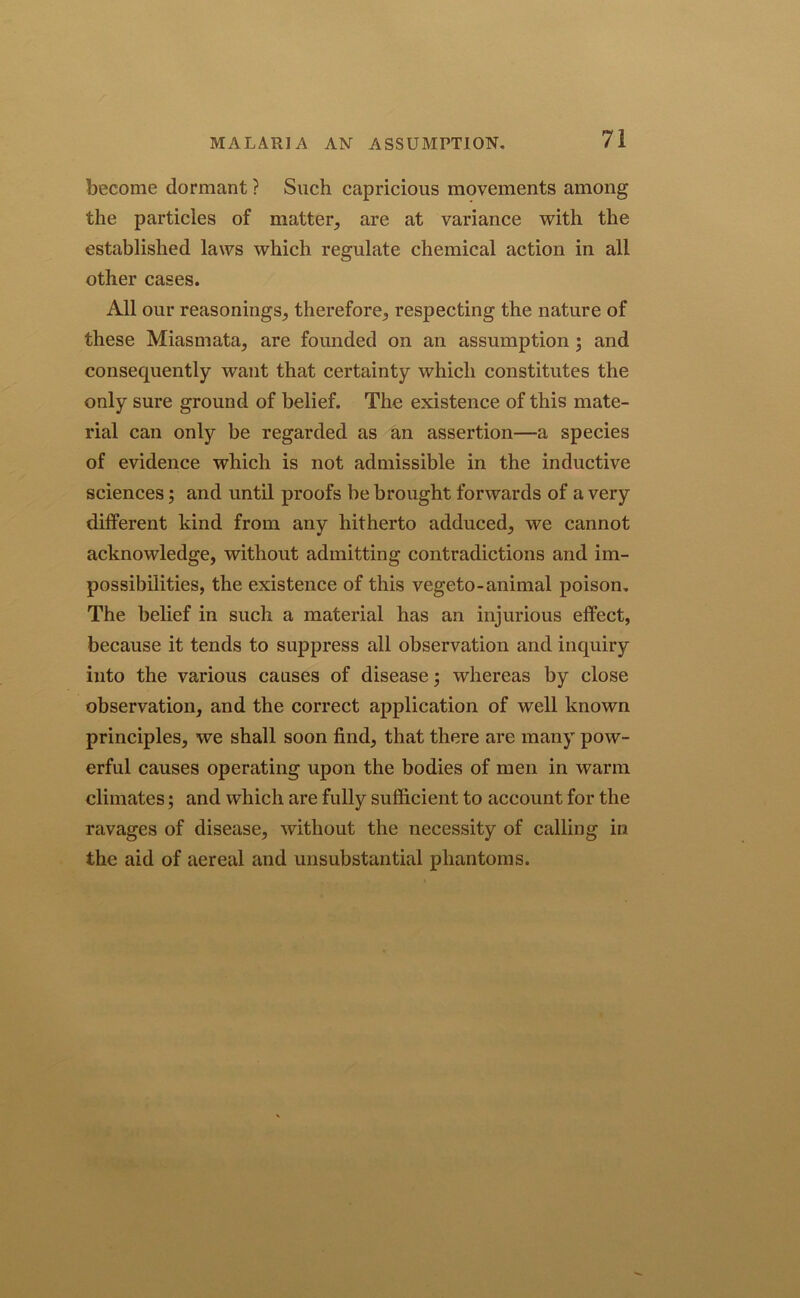 MALARIA AN ASSUMPTION, become dormant ? Such capricious movements among the particles of matter, are at variance with the established laws which regulate chemical action in all other cases. All our reasonings, therefore, respecting the nature of these Miasmata, are founded on an assumption ; and consequently want that certainty which constitutes the only sure ground of belief. The existence of this mate- rial can only be regarded as an assertion—a species of evidence which is not admissible in the inductive sciences; and until proofs he brought forwards of a very different kind from any hitherto adduced, we cannot acknowledge, without admitting contradictions and im- possibilities, the existence of this vegeto-animal poison. The belief in such a material has an injurious effect, because it tends to suppress all observation and inquiry into the various causes of disease; whereas by close observation, and the correct application of well known principles, we shall soon find, that there are many pow- erful causes operating upon the bodies of men in warm climates; and which are fully sufficient to account for the ravages of disease, without the necessity of calling in the aid of aereal and unsubstantial phantoms.
