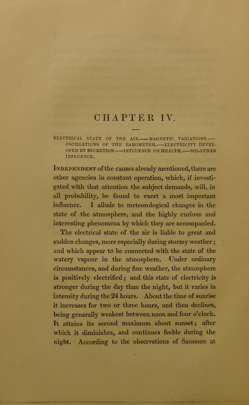 ELECTRICAL STATE OF THE AIR. MAGNETIC VARIATIONS. OSCILLATIONS OF THE BAROMETER. ELECTRICITY DEVEL- OPED BY SECRETION. INFLUENCE ON HEALTH. SOL-LUNAR INFLUENCE. Independent of the causes already mentioned, there are other agencies in constant operation, which, if investi- gated with that attention the subject demands, will, in all probability, be found to exert a most important influence. I allude to meteorological changes in the state of the atmosphere, and the highly curious and interesting phenomena by which they are accompanied. The electrical state of the air is liable to great and sudden changes, more especially during stormy weather j and which appear to be connected with the state of the watery vapour in the atmosphere. Under ordinary circumstances, and during fine weather, the atmosphere is positively electrified; and this state of electricity is stronger during the day than the night, but it varies in intensity during the 24 hours. About the time of sunrise it increases for two or three hours, and then declines, being generally weakest between noon and four o^clock. It attains its second maximum about sunset; after which it diminishes, and continues feeble during the night. According to the observations of Saussure at