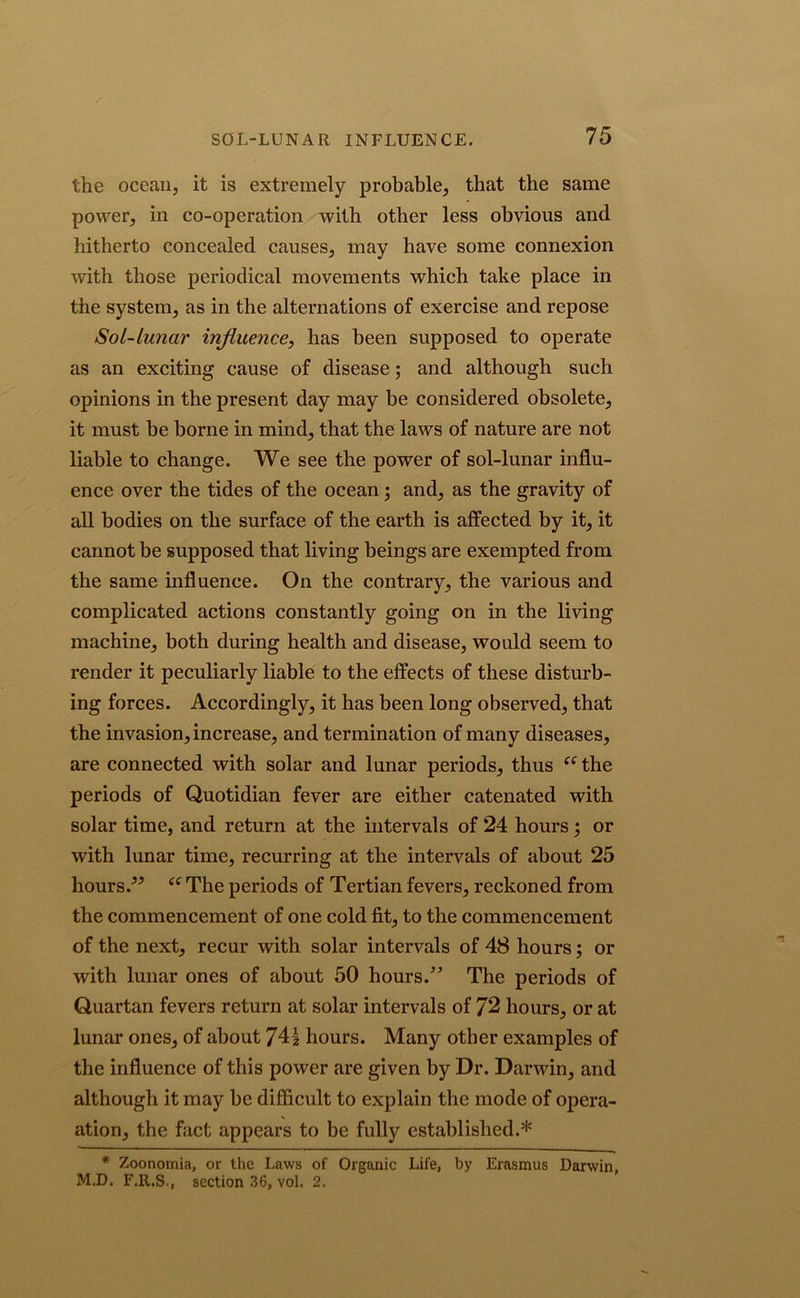 the ocean, it is extremely probable, that the same power, in co-operation with other less obvious and hitherto concealed causes, may have some connexion with those periodical movements which take place in the system, as in the alternations of exercise and repose Sol-Lunar influence, has been supposed to operate as an exciting cause of disease; and although such opinions in the present day may be considered obsolete, it must be borne in mind, that the laws of nature are not liable to change. We see the power of sol-lunar influ- ence over the tides of the ocean; and, as the gravity of all bodies on the surface of the earth is affected by it, it cannot be supposed that living beings are exempted from the same influence. On the contrary, the various and complicated actions constantly going on in the living machine, both during health and disease, would seem to render it peculiarly liable to the effects of these disturb- ing forces. Accordingly, it has been long observed, that the invasion, increase, and termination of many diseases, are connected with solar and lunar periods, thus “the periods of Quotidian fever are either catenated with solar time, and return at the intervals of 24 hours; or with lunar time, recurring at the intervals of about 25 hours.55 “ The periods of Tertian fevers, reckoned from the commencement of one cold fit, to the commencement of the next, recur with solar intervals of 48 hours; or with lunar ones of about 50 hours.” The periods of Quartan fevers return at solar intervals of 72 hours, or at lunar ones, of about 74| hours. Many other examples of the influence of this power are given by Dr. Darwin, and although it may be difficult to explain the mode of opera- ation, the fact appears to be fully established.* * Zoonomia, or the Laws of Organic Life, by Erasmus Darwin, M.D. F.R.S., section 36, vol. 2.