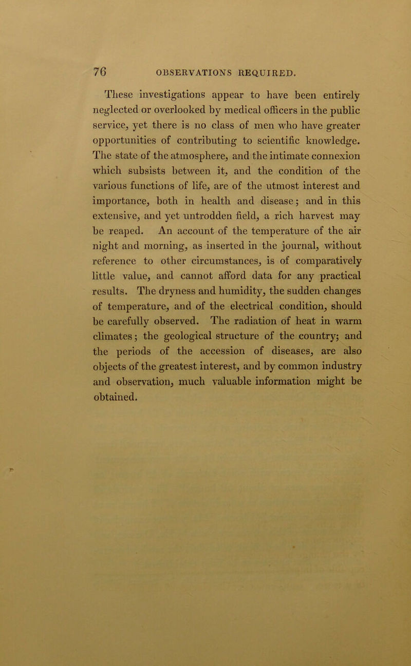 These investigations appear to have been entirely neglected or overlooked by medical officers in the public service, yet there is no class of men who have greater opportunities of contributing to scientific knowledge. The state of the atmosphere, and the intimate connexion which subsists between it, and the condition of the various functions of life, are of the utmost interest and importance, both in health and disease; and in this extensive, and yet untrodden field, a rich harvest may be reaped. An account of the temperature of the air night and morning, as inserted in the journal, without reference to other circumstances, is of comparatively little value, and cannot afford data for any practical results. The dryness and humidity, the sudden changes of temperature, and of the electrical condition, should be carefully observed. The radiation of heat in warm climates; the geological structure of the country; and the periods of the accession of diseases, are also objects of the greatest interest, and by common industry and observation, much valuable information might be obtained.