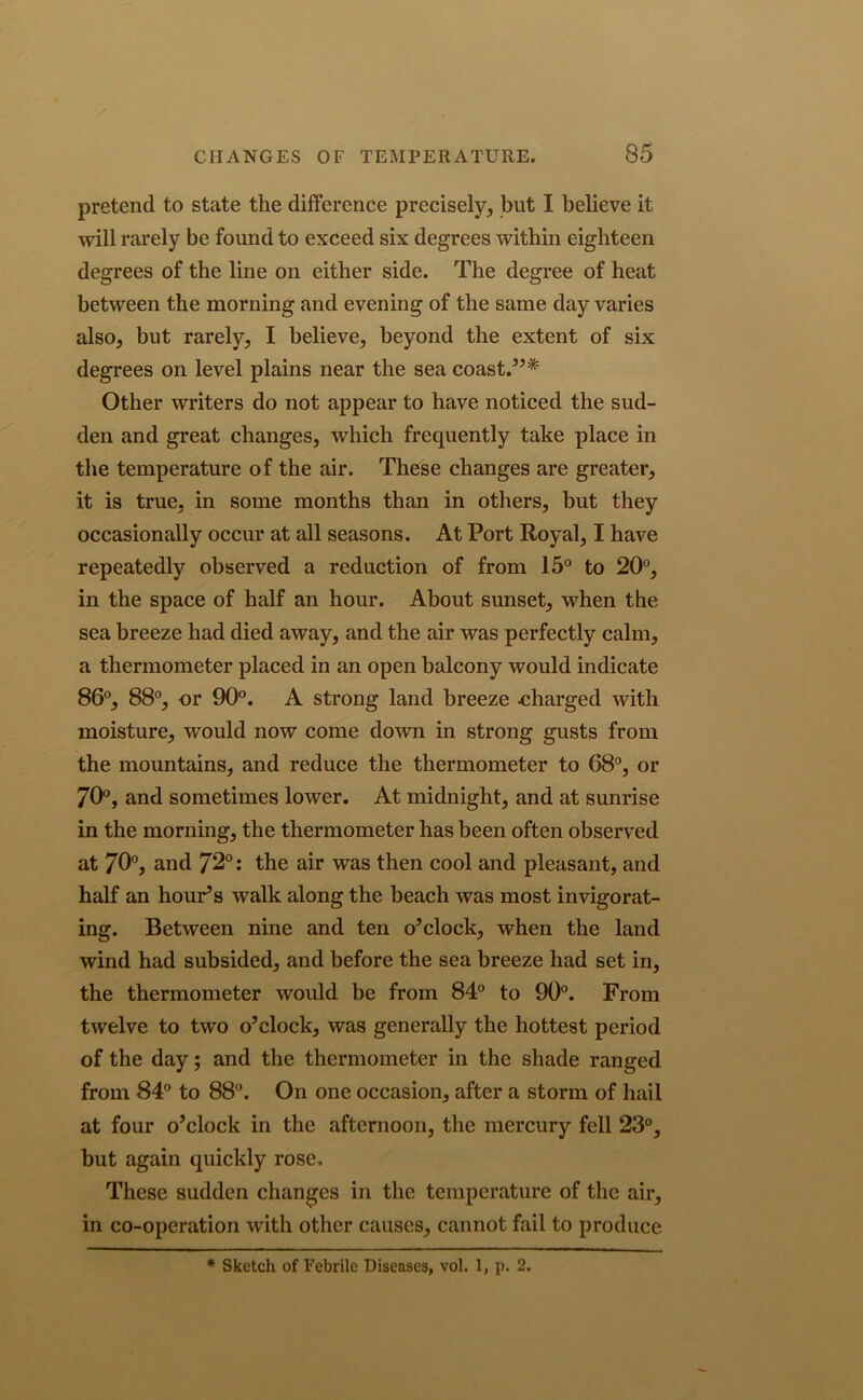 pretend to state the difference precisely, but I believe it will rarely be found to exceed six degrees within eighteen degrees of the line on either side. The degree of heat between the morning and evening of the same day varies also, but rarely, I believe, beyond the extent of six degrees on level plains near the sea coast.”* Other writers do not appear to have noticed the sud- den and great changes, which frequently take place in the temperature of the air. These changes are greater, it is true, in some months than in others, but they occasionally occur at all seasons. At Port Royal, I have repeatedly observed a reduction of from 15° to 20°, in the space of half an hour. About sunset, when the sea breeze had died away, and the air was perfectly calm, a thermometer placed in an open balcony would indicate 86°, 88°, or 90°. A strong land breeze .charged with moisture, would now come down in strong gusts from the mountains, and reduce the thermometer to 68°, or 70°, and sometimes lower. At midnight, and at sunrise in the morning, the thermometer has been often observed at 70°, and 72°: the air was then cool and pleasant, and half an hour’s walk along the beach was most invigorat- ing. Between nine and ten o’clock, when the land wind had subsided, and before the sea breeze had set in, the thermometer would be from 84° to 90°. From twelve to two o’clock, was generally the hottest period of the day; and the thermometer in the shade ranged from 84° to 88°. On one occasion, after a storm of hail at four o’clock in the afternoon, the mercury fell 23°, but again quickly rose. These sudden changes in the temperature of the air, in co-operation with other causes, cannot fail to produce * Sketch of Febrile Diseases, vol. 1, p. 2.
