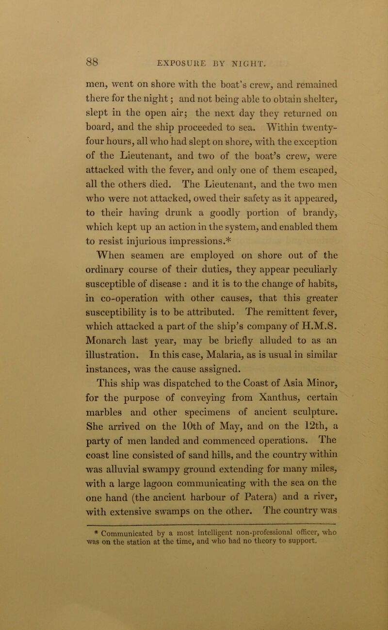 men, went on shore with the boat’s crew, and remained there for the night; and not being able to obtain shelter, slept in the open air; the next day they returned on board, and the ship proceeded to sea. Within twenty- four hours, all who had slept on shore, with the exception of the Lieutenant, and two of the boaPs crew, were attacked with the fever, and only one of them escaped, all the others died. The Lieutenant, and the two men who were not attacked, owed their safety as it appeared, to their having drunk a goodly portion of brandy, which kept up an action in the system, and enabled them to resist injurious impressions.* When seamen are employed on shore out of the ordinary course of their duties, they appear peculiarly susceptible of disease : and it is to the change of habits, in co-operation with other causes, that this greater susceptibility is to be attributed. The remittent fever, which attacked a part of the ship’s company of H.M.S. Monarch last year, may he briefly alluded to as an illustration. In this case, Malaria, as is usual in similar instances, was the cause assigned. This ship was dispatched to the Coast of Asia Minor, for the purpose of conveying from Xanthus, certain marbles and other specimens of ancient sculpture. She arrived on the 10th of May, and on the 12th, a party of men landed and commenced operations. The coast line consisted of sand hills, and the country within was alluvial swampy ground extending for many miles, with a large lagoon communicating with the sea on the one hand (the ancient harbour of Patera) and a river, with extensive swamps on the other. The country was * Communicated by a most intelligent non-professional officer, who was on the station at the time, and who had no theory to support.