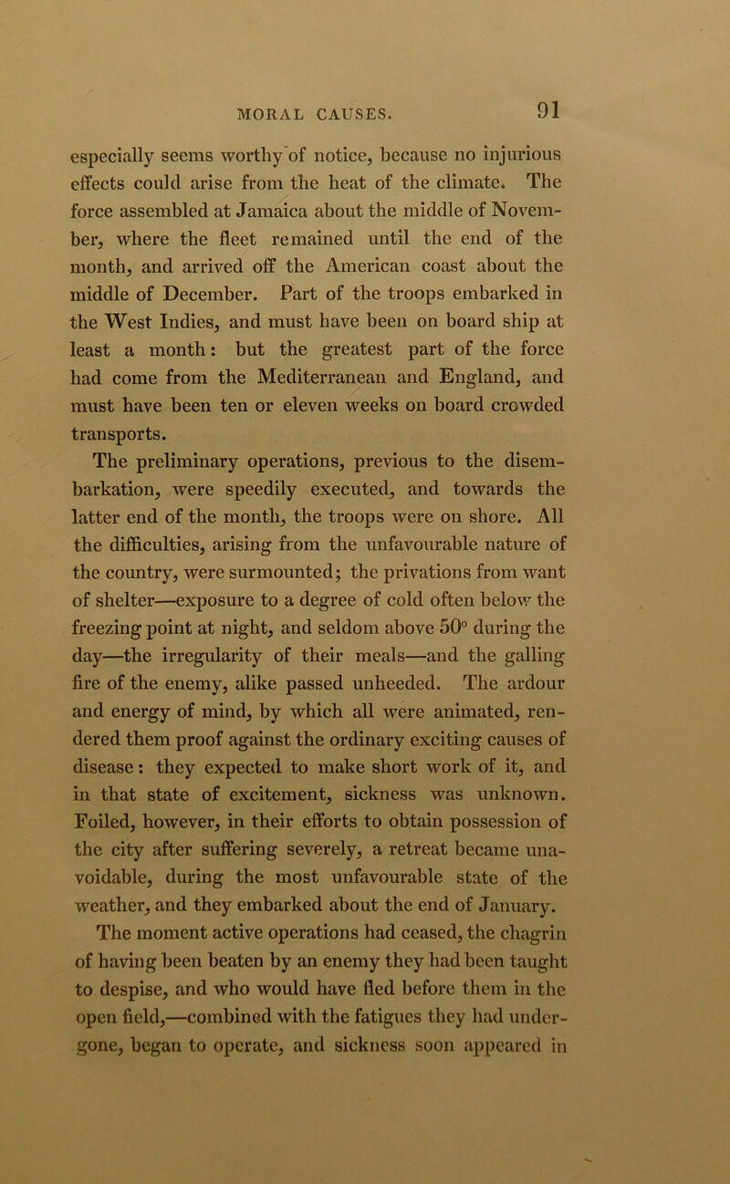 especially seems worthy of notice, because no injurious effects could arise from the heat of the climate. The force assembled at Jamaica about the middle of Novem- ber, where the fleet remained until the end of the month, and arrived off the American coast about the middle of December. Part of the troops embarked in the West Indies, and must have been on board ship at least a month: but the greatest part of the force had come from the Mediterranean and England, and must have been ten or eleven weeks on board crowded transports. The preliminary operations, previous to the disem- barkation, were speedily executed, and towards the latter end of the month, the troops were on shore. All the difficulties, arising from the unfavourable nature of the country, were surmounted; the privations from want of shelter—exposure to a degree of cold often below the freezing point at night, and seldom above 50° during the day—the irregularity of their meals—and the galling fire of the enemy, alike passed unheeded. The ardour and energy of mind, by which all were animated, ren- dered them proof against the ordinary exciting causes of disease: they expected to make short work of it, and in that state of excitement, sickness was unknown. Foiled, however, in their efforts to obtain possession of the city after suffering severely, a retreat became una- voidable, during the most unfavourable state of the weather, and they embarked about the end of January. The moment active operations had ceased, the chagrin of having been beaten by an enemy they had been taught to despise, and who would have fled before them in the open field,—combined with the fatigues they had under- gone, began to operate, and sickness soon appeared in