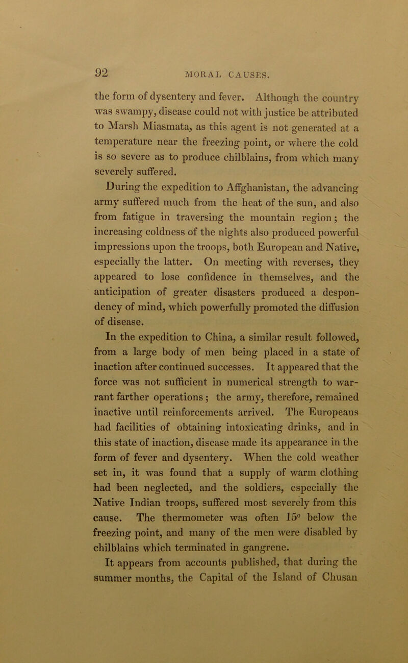 the form of dysentery and fever. Although the country was swampy, disease could not with justice be attributed to Marsh Miasmata, as this agent is not generated at a temperature near the freezing point, or where the cold is so severe as to produce chilblains, from which many severely suffered. During the expedition to Affghanistan, the advancing army suffered much from the heat of the sun, and also from fatigue in traversing the mountain region; the increasing coldness of the nights also produced powerful impressions upon the troops, both European and Native, especially the latter. On meeting with reverses, they appeared to lose confidence in themselves, and the anticipation of greater disasters produced a despon- dency of mind, which powerfully promoted the diffusion of disease. In the expedition to China, a similar result followed, from a large body of men being placed in a state of inaction after continued successes. It appeared that the force was not sufficient in numerical strength to war- rant farther operations ; the army, therefore, remained inactive until reinforcements arrived. The Europeans had facilities of obtaining intoxicating drinks, and in this state of inaction, disease made its appearance in the form of fever and dysentery. When the cold weather set in, it was found that a supply of warm clothing had been neglected, and the soldiers, especially the Native Indian troops, suffered most severely from this cause. The thermometer was often 15° below the freezing point, and many of the men were disabled by chilblains which terminated in gangrene. It appears from accounts published, that during the summer months, the Capital of the Island of Chusan