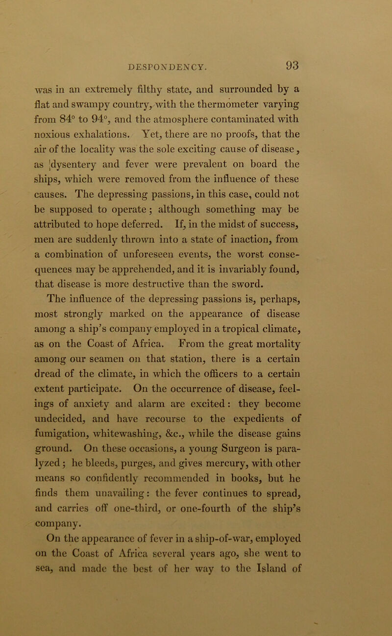 was in an extremely filthy state, and surrounded by a flat and swampy country, with the thermometer varying from 84° to 94°, and the atmosphere contaminated with noxious exhalations. Yet, there are no proofs, that the air of the locality was the sole exciting cause of disease, as jdysentery and fever were prevalent on board the ships, which were removed from the influence of these causes. The depressing passions, in this case, could not be supposed to operate} although something may be attributed to hope deferred. If, in the midst of success, men are suddenly thrown into a state of inaction, from a combination of unforeseen events, the worst conse- quences may be apprehended, and it is invariably found, that disease is more destructive than the sword. The influence of the depressing passions is, perhaps, most strongly marked on the appearance of disease among a ship’s company employed in a tropical climate, as on the Coast of Africa. From the great mortality among our seamen on that station, there is a certain dread of the climate, in which the officers to a certain extent participate. On the occurrence of disease, feel- ings of anxiety and alarm are excited: they become undecided, and have recourse to the expedients of fumigation, whitewashing, &c., while the disease gains ground. On these occasions, a young Surgeon is para- lyzed ; he bleeds, purges, and gives mercury, with other means so confidently recommended in books, but he finds them unavailing: the fever continues to spread, and carries off one-third, or one-fourth of the sliip^s company. On the appearance of fever in a ship-of-war, employed on the Coast of Africa several years ago, she went to sea, and made the best of her way to the Island of