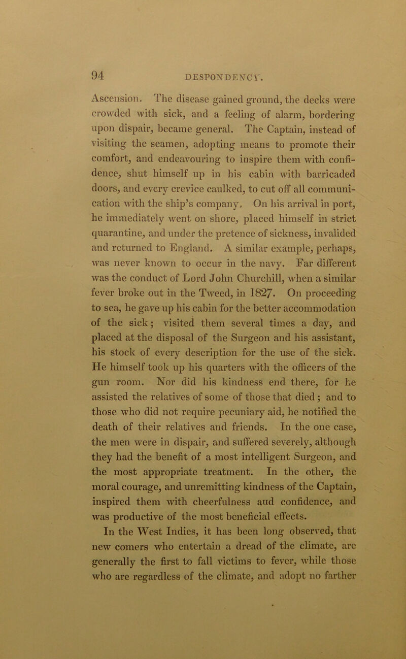Ascension. The disease gained ground, the decks were crowded with sick, and a feeling of alarm, bordering upon dispair, became general. The Captain, instead of visiting the seamen, adopting means to promote their comfort, and endeavouring to inspire them with confi- dence, shut himself up in his cabin with barricaded doors, and every crevice caulked, to cut off all communi- cation with the ship’s company. On his arrival in port, he immediately went on shore, placed himself in strict quarantine, and under the pretence of sickness, invalided and returned to England. A similar example, perhaps, was never known to occur in the navy. Far different was the conduct of Lord John Churchill, when a similar fever broke out in the Tweed, in 1827. On proceeding to sea, he gave up his cabin for the better accommodation of the sick; visited them several times a day, and placed at the disposal of the Surgeon and his assistant, his stock of every description for the use of the sick. He himself took up his quarters with the officers of the gun room. Nor did his kindness end there, for he assisted the relatives of some of those that died; and to those who did not require pecuniary aid, he notified the death of their relatives and friends. In the one case, the men were in dispair, and suffered severely, although they had the benefit of a most intelligent Surgeon, and the most appropriate treatment. In the other, the moral courage, and unremitting kindness of the Captain, inspired them with cheerfulness and confidence, and was productive of the most beneficial effects. In the West Indies, it has been long observed, that new comers who entertain a dread of the climate, arc generally the first to fall victims to fever, while those who are regardless of the climate, and adopt no farther