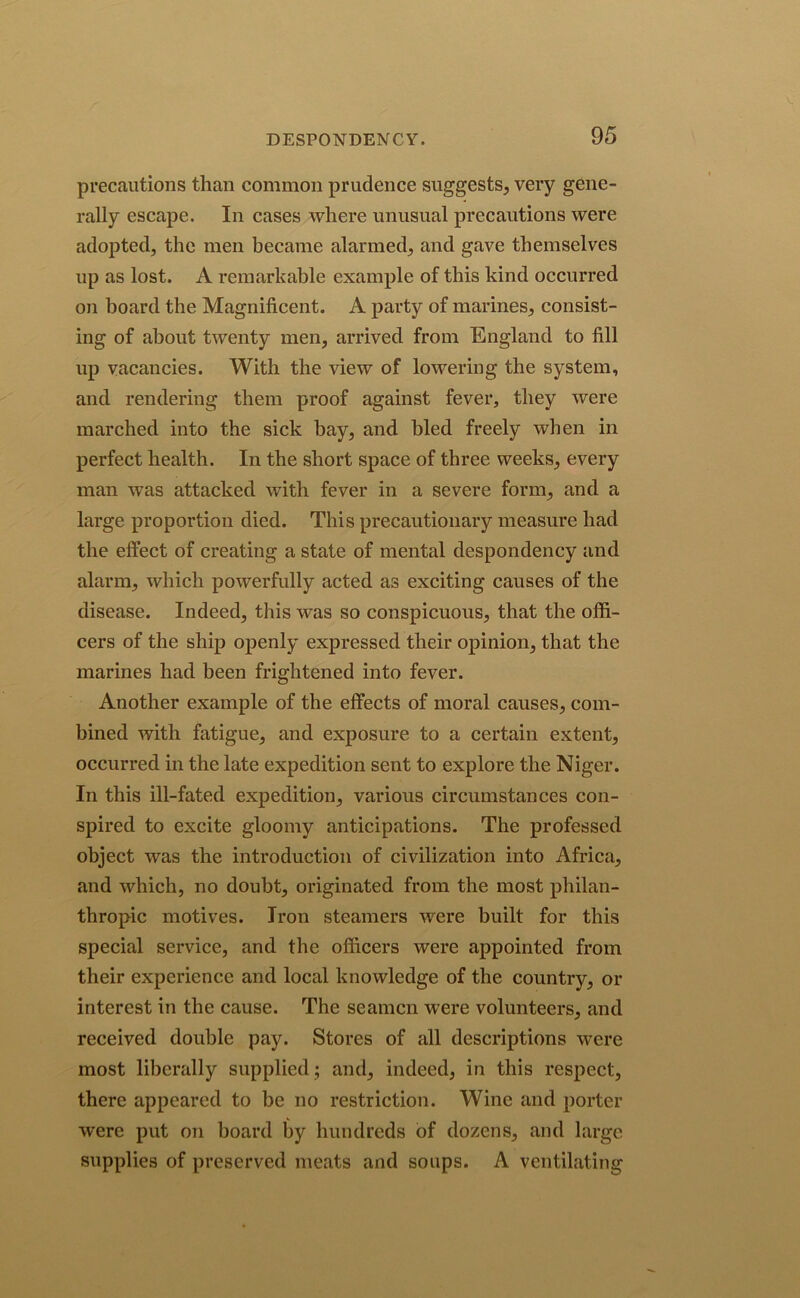precautions than common prudence suggests, very gene- rally escape. In cases where unusual precautions were adopted, the men became alarmed, and gave themselves up as lost. A remarkable example of this kind occurred on board the Magnificent. A party of marines, consist- ing of about twenty men, arrived from England to fill up vacancies. With the view of lowering the system, and rendering them proof against fever, they were marched into the sick bay, and bled freely when in perfect health. In the short space of three weeks, every man was attacked with fever in a severe form, and a large proportion died. This precautionary measure had the effect of creating a state of mental despondency and alarm, which powerfully acted as exciting causes of the disease. Indeed, this was so conspicuous, that the offi- cers of the ship openly expressed their opinion, that the marines had been frightened into fever. Another example of the effects of moral causes, com- bined with fatigue, and exposure to a certain extent, occurred in the late expedition sent to explore the Niger. In this ill-fated expedition, various circumstances con- spired to excite gloomy anticipations. The professed object was the introduction of civilization into Africa, and which, no doubt, originated from the most philan- thropic motives. Iron steamers were built for this special service, and the officers were appointed from their experience and local knowledge of the country, or interest in the cause. The seamen were volunteers, and received double pay. Stores of all descriptions were most liberally supplied; and, indeed, in this respect, there appeared to be no restriction. Wine and porter were put on board by hundreds of dozens, and large supplies of preserved meats and soups. A ventilating