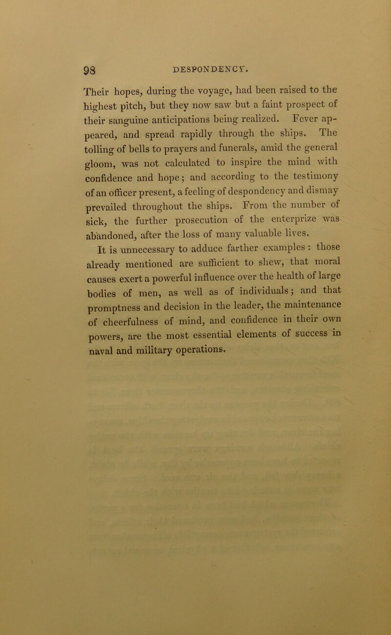 Their hopes, during the voyage, had been raised to the highest pitch, but they now saw but a faint prospect of their sanguine anticipations being realized. Fever ap- peared, and spread rapidly through the ships. The tolling of bells to prayers and funerals, amid the general gloom, was not calculated to inspire the mind with confidence and hope; and according to the testimony of an officer present, a feeling of despondency and dismay prevailed throughout the ships. From the number of sick, the further prosecution of the enterprize was abandoned, after the loss of many valuable lives. It is unnecessary to adduce farther examples : those already mentioned are sufficient to shew, that moral causes exert a powerful influence over the health of large bodies of men, as well as of individuals; and that promptness and decision in the leader, the maintenance of cheerfulness of mind, and confidence in their own powers, are the most essential elements of success in naval and military operations.