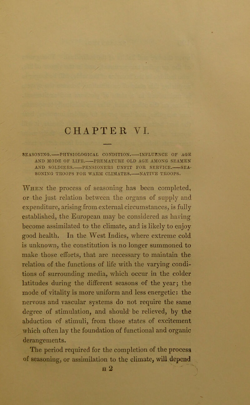 SEASONING. PHYSIOLOGICAL CONDITION. INFLUENCE OF AGE AND MODE OF LIFE. PREMATURE OLD AGE AMONG SEAMEN AND SOLDIERS. PENSIONERS UNFIT FOR SERVICE. SEA- SONING TROOPS FOR WARM CLIMATES. NATIVE TROOPS. When the process of seasoning has been completed, or the just relation between the organs of supply and expenditure, arising from external circumstances, is fully established, the European may be considered as having become assimilated to the climate, and is likely to enjoy good health. In the West Indies, where extreme cold is unknown, the constitution is no longer summoned to make those efforts, that are necessary to maintain the relation of the functions of life with the varying condi- tions of surrounding media, which occur in the colder latitudes during the different seasons of the year; the mode of vitality is more uniform and less energetic: the nervous and vascular systems do not require the same degree of stimulation, and should be relieved, by the abduction of stimuli, from those states of excitement which often lay the foundation of functional and organic derangements. The period required for the completion of the process of seasoning, or assimilation to the climate, will depend h 2