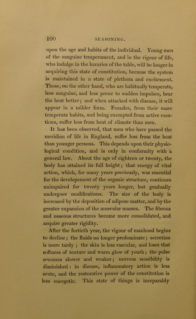 upon the age and habits of the individual. Young men of the sanguine temperament, and in the vigour of life, who indulge in the luxuries of the table, will be longer in acquiring this state of constitution, because the system is maintained in a state of plethora and excitement. Those, on the other hand, who are habitually temperate, less sanguine, and less prone to sudden impulses, bear the heat better; and when attacked with disease, it will appear in a milder form. Females, from their more temperate habits, and being exempted from active exer- tions, suffer less from heat of climate than men. It has been observed, that men who have passed the meridian of life in England, suffer less from the heat than younger persons. This depends upon their physio- logical condition, and is only in conformity with a general law. About the age of eighteen or twenty, the body has attained its full height; that energy of vital action, which, for many years previously, was essential for the developement of the organic structure, continues unimpaired for twenty years longer, but gradually undergoes modifications. The size of the body is increased by the deposition of adipose matter, and by the greater expansion of the muscular masses. The fibrous and osseous structures become more consolidated, and acquire greater rigidity. After the fortieth year, the vigour of manhood begins to decline; the fluids no longer predominate; secretion is more tardy ; the skin is less vascular, and loses that softness of texture and warm glow of youth; the pulse oecomes slower and weaker; nervous sensibility is diminished : in disease, inflammatory action is less acute, and the restorative power of the constitution is less energetic. This state of things is inseparably
