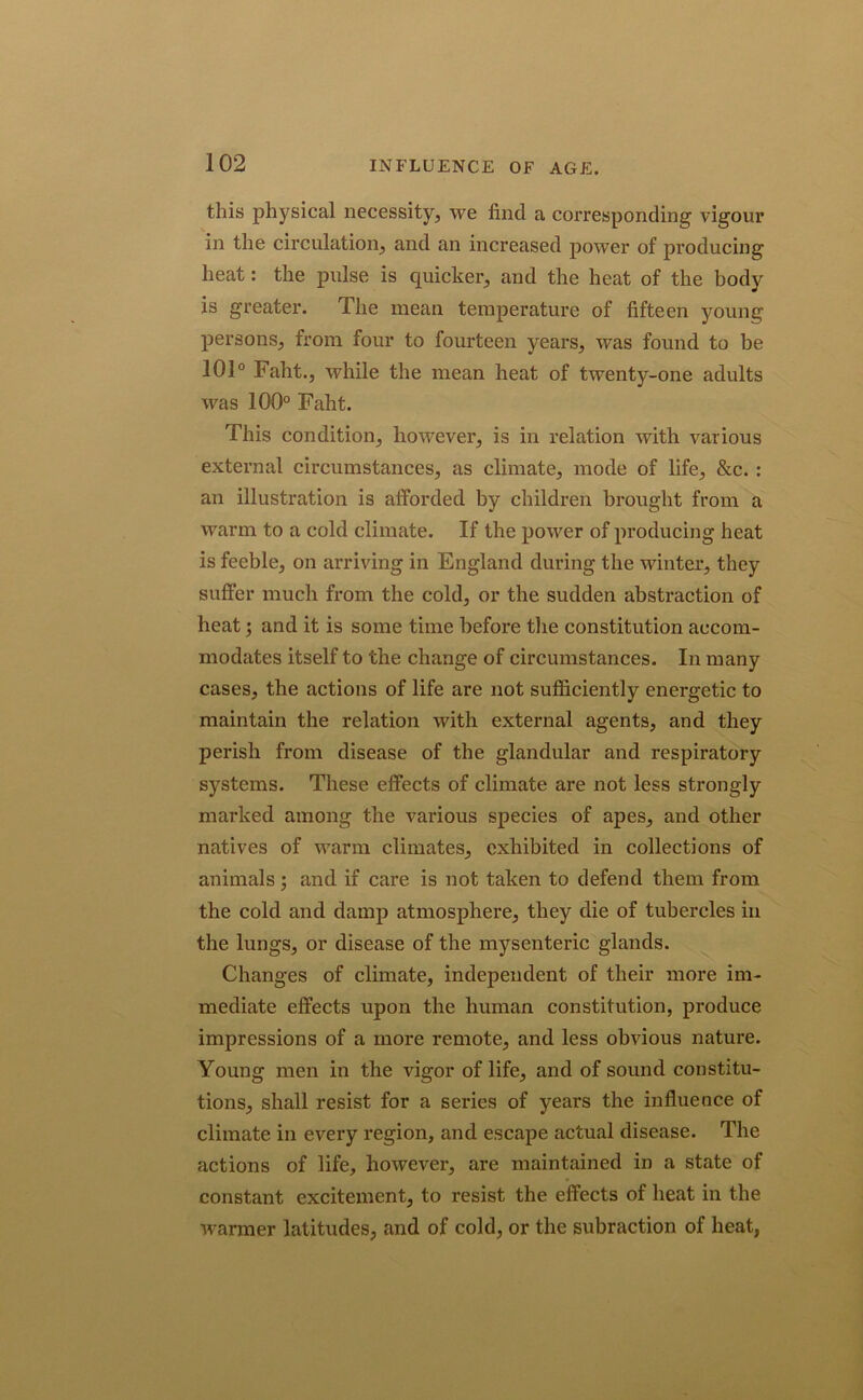 INFLUENCE OF AGE. this physical necessity, we find a corresponding vigour in the circulation, and an increased power of producing heat: the pulse is quicker, and the heat of the body is greater. The mean temperature of fifteen young persons, from four to fourteen years, was found to be 101° Faht., while the mean heat of twenty-one adults was 100° Faht. This condition, however, is in relation with various external circumstances, as climate, mode of life, &c. : an illustration is afforded by children brought from a warm to a cold climate. If the power of producing heat is feeble, on arriving in England during the winter, they suffer much from the cold, or the sudden abstraction of heat; and it is some time before the constitution accom- modates itself to the change of circumstances. In many cases, the actions of life are not sufficiently energetic to maintain the relation with external agents, and they perish from disease of the glandular and respiratory systems. These effects of climate are not less strongly marked among the various species of apes, and other natives of warm climates, exhibited in collections of animals ; and if care is not taken to defend them from the cold and damp atmosphere, they die of tubercles in the lungs, or disease of the mysenteric glands. Changes of climate, independent of their more im- mediate effects upon the human constitution, produce impressions of a more remote, and less obvious nature. Young men in the vigor of life, and of sound constitu- tions, shall resist for a series of years the influence of climate in every region, and escape actual disease. The actions of life, however, are maintained in a state of constant excitement, to resist the effects of heat in the wanner latitudes, and of cold, or the subraction of heat,