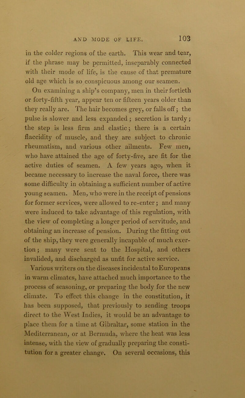 in the colder regions of the earth. This wear and tear, if the phrase may be permitted, inseparably connected with their mode of life, is the cause of that premature old age which is so conspicuous among our seamen. On examining a ship5s company, men in their fortieth or forty-fifth year, appear ten or fifteen years older than they really are. The hair becomes grey, or falls off; the pulse is slower and less expanded; secretion is tardy; the step is less firm and elastic; there is a certain flaccidity of muscle, and they are subject to chronic rheumatism, and various other ailments. Few men, who have attained the age of forty-five, are fit for the active duties of seamen. A few years ago, when it became necessary to increase the naval force, there was some difficulty in obtaining a sufficient number of active young seamen. Men, who were in the receipt of pensions for former services, were allowed to re-enter; and many were induced to take advantage of this regulation, with the view of completing a longer period of servitude, and obtaining an increase of pension. During the fitting out of the ship, they were generally incapable of much exer- tion ; many were sent to the Hospital, and others invalided, and discharged as unfit for active service. Various writers on the diseases incidental toEuropeans in warm climates, have attached much importance to the process of seasoning, or preparing the body for the new climate. To effect this change in the constitution, it has been supposed, that previously to sending troops direct to the West Indies, it would be an advantage to place them for a time at Gibraltar, some station in the Mediterranean, or at Bermuda, where the heat was less intense, with the vieVv of gradually preparing the consti- tution for a greater change. On several occasions, this