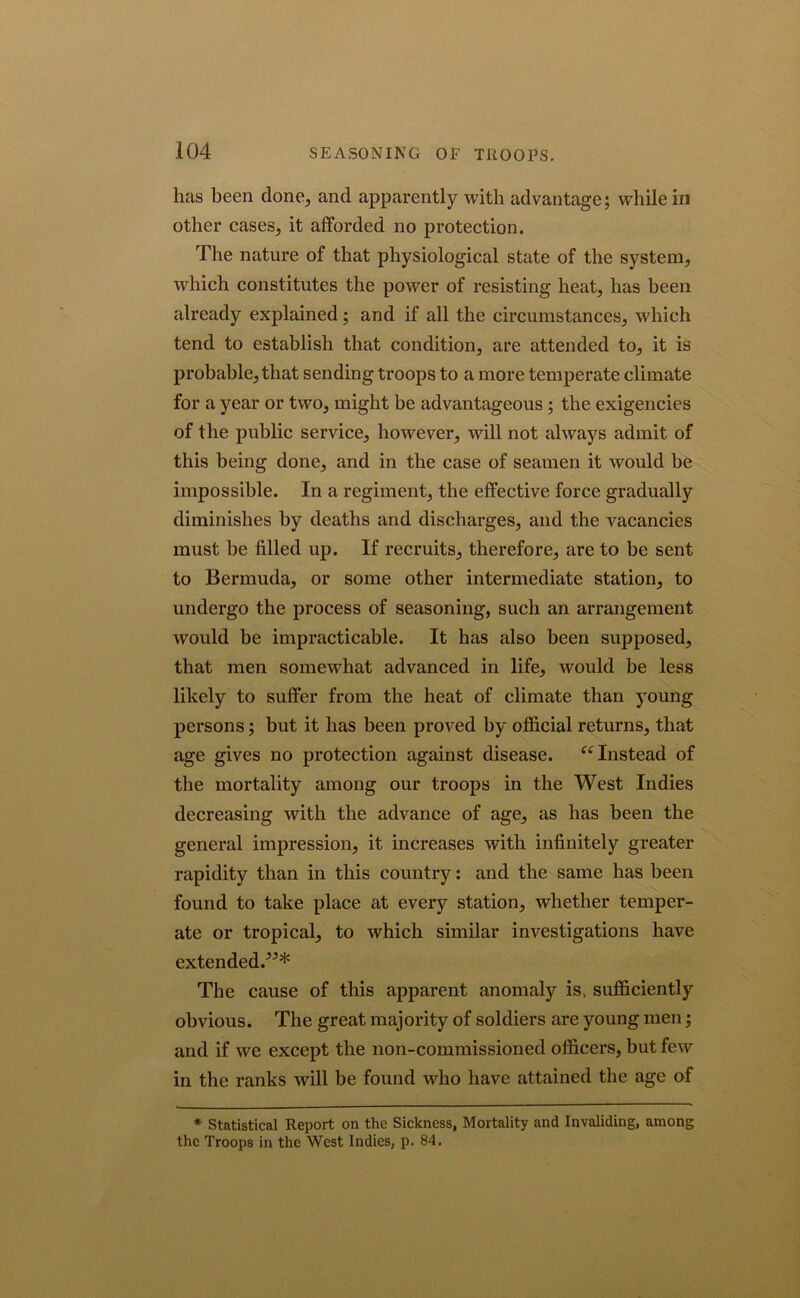 has been done, and apparently with advantage; while in other cases, it afforded no protection. The nature of that physiological state of the system, which constitutes the power of resisting heat, has been already explained ; and if all the circumstances, which tend to establish that condition, are attended to, it is probable, that sending troops to a more temperate climate for a year or two, might be advantageous ; the exigencies of the public service, however, will not always admit of this being done, and in the case of seamen it would be impossible. In a regiment, the effective force gradually diminishes by deaths and discharges, and the vacancies must be filled up. If recruits, therefore, are to be sent to Bermuda, or some other intermediate station, to undergo the process of seasoning, such an arrangement would be impracticable. It has also been supposed, that men somewhat advanced in life, would be less likely to suffer from the heat of climate than young persons; but it has been proved by official returns, that age gives no protection against disease. u Instead of the mortality among our troops in the West Indies decreasing with the advance of age, as has been the general impression, it increases with infinitely greater rapidity than in this country: and the same has been found to take place at every station, whether temper- ate or tropical, to which similar investigations have extended.”* The cause of this apparent anomaly is, sufficiently obvious. The great majority of soldiers are young men; and if we except the non-commissioned officers, but few in the ranks will be found who have attained the age of * Statistical Report on the Sickness, Mortality and Invaliding, among the Troops in the West Indies, p. 84.