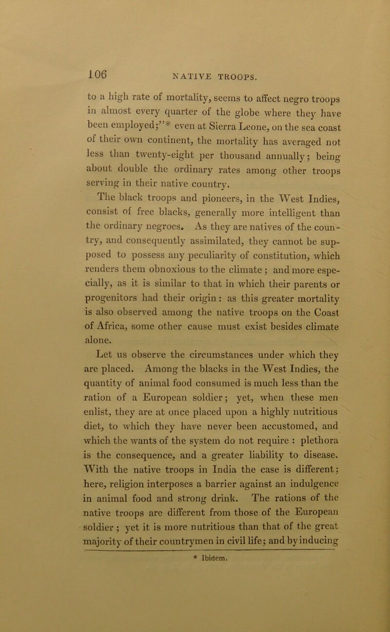 to a high rate of mortality, seems to affect negro troops in almost every quarter of the globe where they have been employed even at Sierra Leone, on the sea coast of their own continent, the mortality has averaged not less than twenty-eight per thousand annually; being about double the ordinary rates among other troops serving in their native country. The black troops and pioneers, in the West Indies, consist of free blacks, generally more intelligent than the ordinary negroes. As they are natives of the coun- try, and consequently assimilated, they cannot be sup- posed to possess any peculiarity of constitution, which renders them obnoxious to the climate ; and more espe- cially, as it is similar to that in which their parents or progenitors had their origin: as this greater mortality is also observed among the native troops on the Coast of Africa, some other cause must exist besides climate alone. Let us observe the circumstances under which they are placed. Among the blacks in the West Indies, the quantity of animal food consumed is much less than the ration of a European soldier; yet, when these men enlist, they are at once placed upon a highly nutritious diet, to which they have never been accustomed, and which the wants of the system do not require : plethora is the consequence, and a greater liability to disease. With the native troops in India the case is different; here, religion interposes a barrier against an indulgence in animal food and strong drink. The rations of the native troops are different from those of the European soldier ; yet it is more nutritious than that of the great majority of their countrymen in civil life; and by inducing * Ibidem.