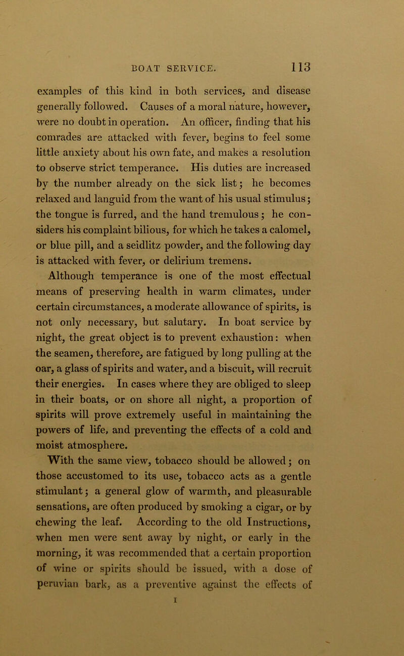 examples of this kind in both services, and disease generally followed. Causes of a moral nature, however, were no doubt in operation. An officer, finding that his comrades are attacked with fever, begins to feel some little anxiety about his own fate, and makes a resolution to observe strict temperance. His duties are increased by the number already on the sick list; he becomes relaxed and languid from the want of his usual stimulus; the tongue is furred, and the hand tremulous; he con- siders his complaint bilious, for which he takes a calomel, or blue pill, and a seidlitz powder, and the following day is attacked with fever, or delirium tremens. Although temperance is one of the most effectual means of preserving health in warm climates, under certain circumstances, a moderate allowance of spirits, is not only necessary, but salutary. In boat service by night, the great object is to prevent exhaustion: when the seamen, therefore, are fatigued by long pulling at the oar, a glass of spirits and water, and a biscuit, will recruit their energies. In cases where they are obliged to sleep in their boats, or on shore all night, a proportion of spirits will prove extremely useful in maintaining the powers of life, and preventing the effects of a cold and moist atmosphere. With the same view, tobacco should be allowed; on those accustomed to its use, tobacco acts as a gentle stimulant; a general glow of warmth, and pleasurable sensations, are often produced by smoking a cigar, or by chewing the leaf. According to the old Instructions, when men were sent away by night, or early in the morning, it was recommended that a certain proportion of wine or spirits should be issued, with a dose of Peruvian bark, as a preventive against the effects of i