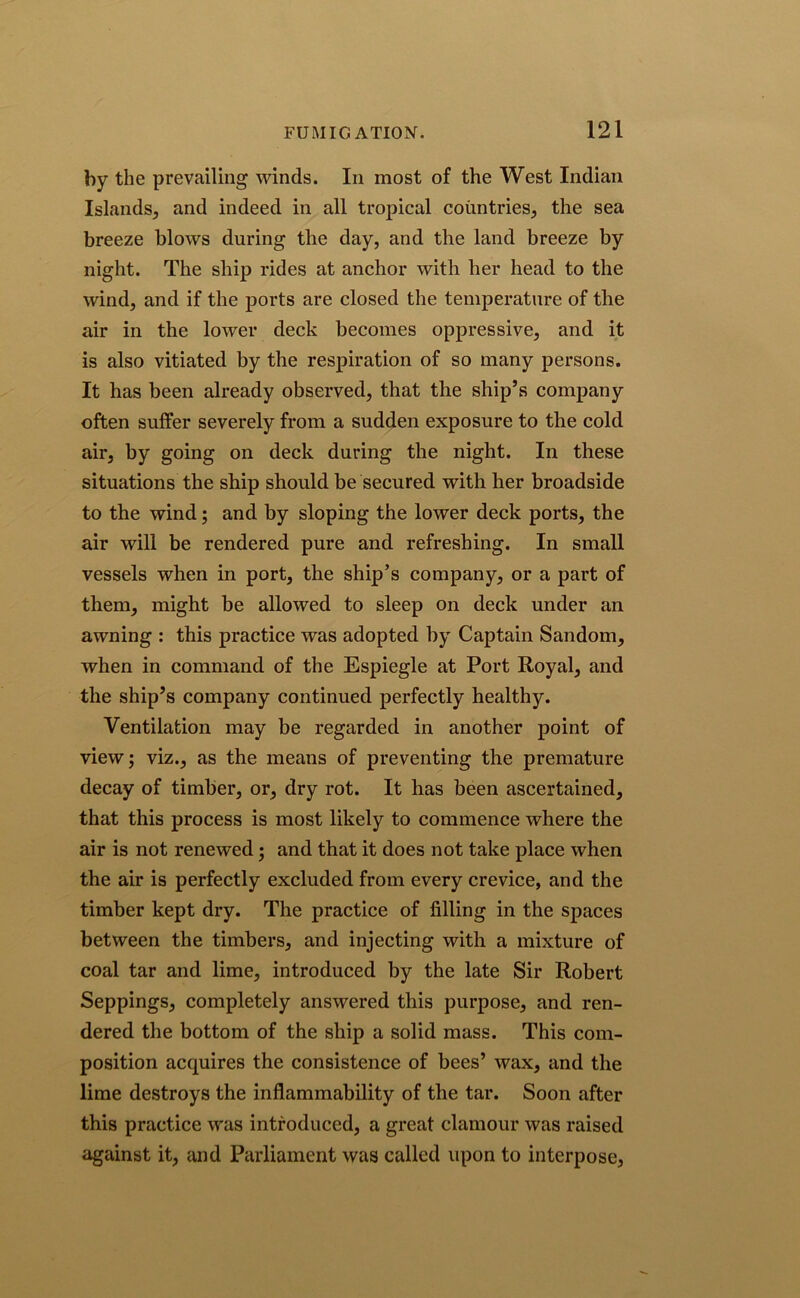 by the prevailing winds. In most of the West Indian Islands, and indeed in all tropical countries, the sea breeze blows during the day, and the land breeze by night. The ship rides at anchor with her head to the wind, and if the ports are closed the temperature of the air in the lower deck becomes oppressive, and it is also vitiated by the respiration of so many persons. It has been already observed, that the ship’s company often suffer severely from a sudden exposure to the cold air, by going on deck during the night. In these situations the ship should be secured with her broadside to the wind; and by sloping the lower deck ports, the air will be rendered pure and refreshing. In small vessels when in port, the ship’s company, or a part of them, might be allowed to sleep on deck under an awning : this practice was adopted by Captain Sandom, when in command of the Espiegle at Port Royal, and the ship’s company continued perfectly healthy. Ventilation may be regarded in another point of view; viz., as the means of preventing the premature decay of timber, or, dry rot. It has been ascertained, that this process is most likely to commence where the air is not renewed; and that it does not take place when the air is perfectly excluded from every crevice, and the timber kept dry. The practice of filling in the spaces between the timbers, and injecting with a mixture of coal tar and lime, introduced by the late Sir Robert Seppings, completely answered this purpose, and ren- dered the bottom of the ship a solid mass. This com- position acquires the consistence of bees’ wax, and the lime destroys the inflammability of the tar. Soon after this practice was introduced, a great clamour was raised against it, and Parliament was called upon to interpose,