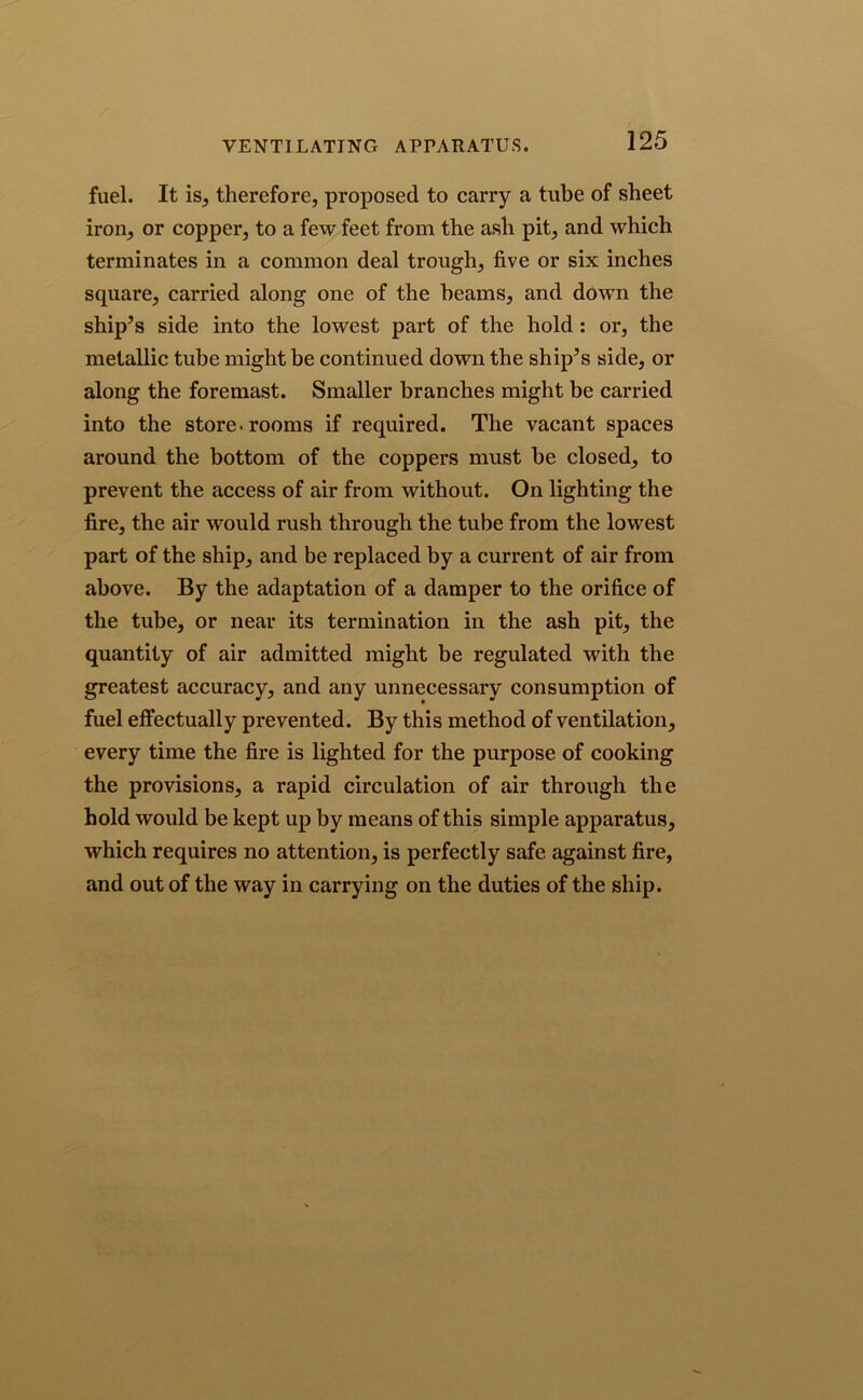 fuel. It is, therefore, proposed to carry a tube of sheet iron, or copper, to a few feet from the ash pit, and which terminates in a common deal trough, five or six inches square, carried along one of the beams, and down the ship’s side into the lowest part of the hold : or, the metallic tube might be continued down the ship’s side, or along the foremast. Smaller branches might be carried into the store-rooms if required. The vacant spaces around the bottom of the coppers must be closed, to prevent the access of air from without. On lighting the fire, the air would rush through the tube from the lowest part of the ship, and be replaced by a current of air from above. By the adaptation of a damper to the orifice of the tube, or near its termination in the ash pit, the quantity of air admitted might be regulated with the greatest accuracy, and any unnecessary consumption of fuel effectually prevented. By this method of ventilation, every time the fire is lighted for the purpose of cooking the provisions, a rapid circulation of air through the hold would be kept up by means of this simple apparatus, which requires no attention, is perfectly safe against fire, and out of the way in carrying on the duties of the ship.