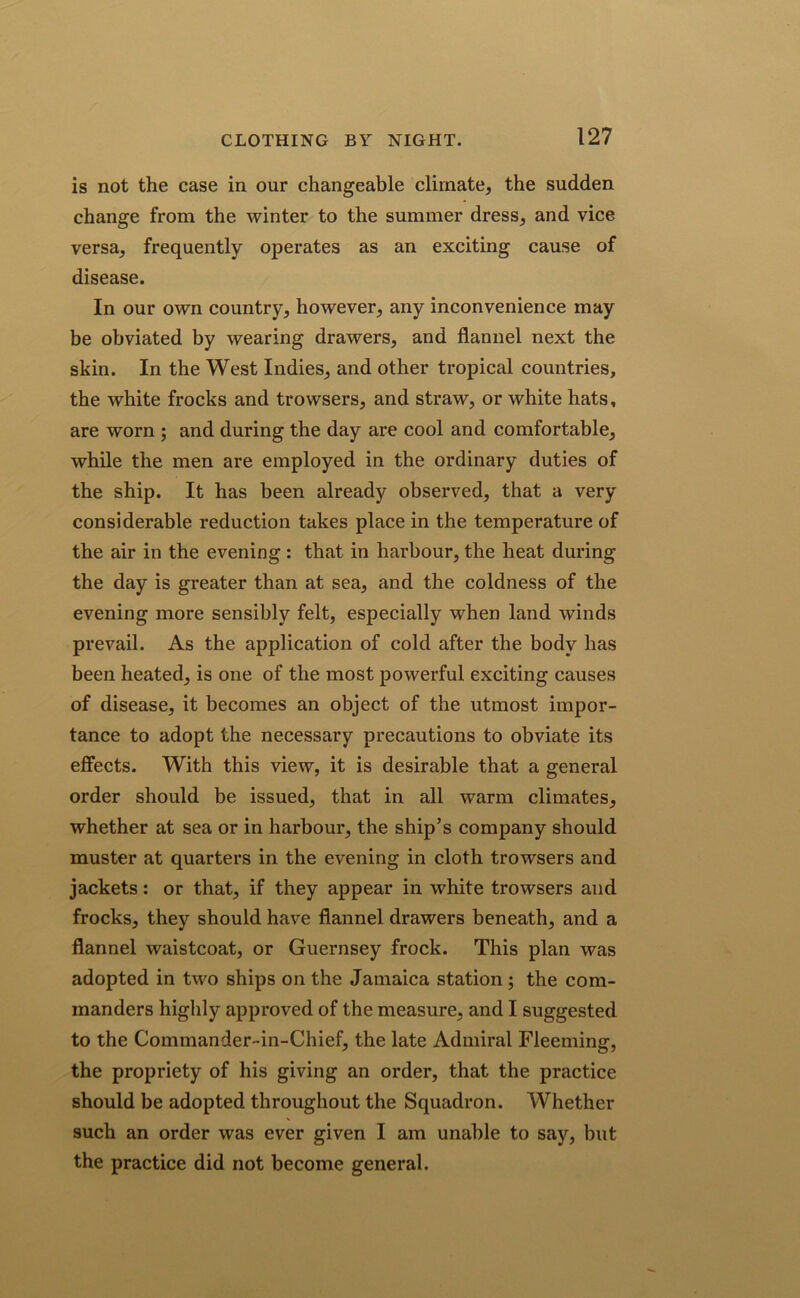is not the case in our changeable climate, the sudden change from the winter to the summer dress, and vice versa, frequently operates as an exciting cause of disease. In our own country, however, any inconvenience may be obviated by wearing drawers, and flannel next the skin. In the West Indies, and other tropical countries, the white frocks and trowsers, and straw, or white hats, are worn ; and during the day are cool and comfortable, while the men are employed in the ordinary duties of the ship. It has been already observed, that a very considerable reduction takes place in the temperature of the air in the evening : that in harbour, the heat during the day is greater than at sea, and the coldness of the evening more sensibly felt, especially when land winds prevail. As the application of cold after the body has been heated, is one of the most powerful exciting causes of disease, it becomes an object of the utmost impor- tance to adopt the necessary precautions to obviate its effects. With this view, it is desirable that a general order should be issued, that in all warm climates, whether at sea or in harbour, the ship’s company should muster at quarters in the evening in cloth trowsers and jackets: or that, if they appear in white trowsers and frocks, they should have flannel drawers beneath, and a flannel waistcoat, or Guernsey frock. This plan was adopted in two ships on the Jamaica station; the com- manders highly approved of the measure, and I suggested to the Commander-in-Chief, the late Admiral Fleeming, the propriety of his giving an order, that the practice should be adopted throughout the Squadron. Whether such an order was ever given I am unable to say, but the practice did not become general.