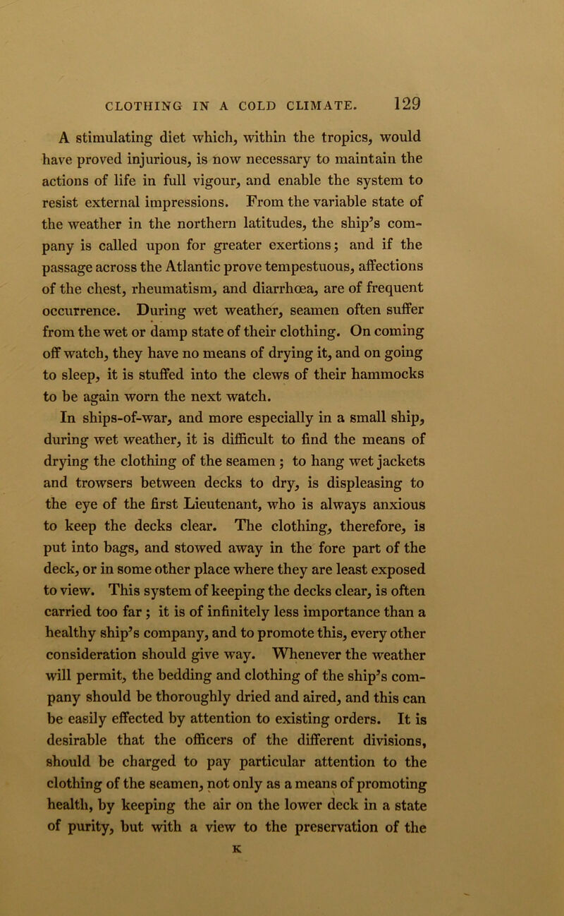A stimulating diet which, within the tropics, would have proved injurious, is now necessary to maintain the actions of life in full vigour, and enable the system to resist external impressions. From the variable state of the weather in the northern latitudes, the ship’s com- pany is called upon for greater exertions; and if the passage across the Atlantic prove tempestuous, affections of the chest, rheumatism, and diarrhoea, are of frequent occurrence. During wet weather, seamen often suffer from the wet or damp state of their clothing. On coming off watch, they have no means of drying it, and on going to sleep, it is stuffed into the clews of their hammocks to be again worn the next watch. In ships-of-war, and more especially in a small ship, during wet weather, it is difficult to find the means of drying the clothing of the seamen; to hang wet jackets and trowsers between decks to dry, is displeasing to the eye of the first Lieutenant, who is always anxious to keep the decks clear. The clothing, therefore, is put into bags, and stowed away in the fore part of the deck, or in some other place where they are least exposed to view. This system of keeping the decks clear, is often carried too far ; it is of infinitely less importance than a healthy ship’s company, and to promote this, every other consideration should give way. Whenever the weather will permit, the bedding and clothing of the ship’s com- pany should be thoroughly dried and aired, and this can be easily effected by attention to existing orders. It is desirable that the officers of the different divisions, should be charged to pay particular attention to the clothing of the seamen, not only as a means of promoting health, by keeping the air on the lower deck in a state of purity, but with a view to the preservation of the K