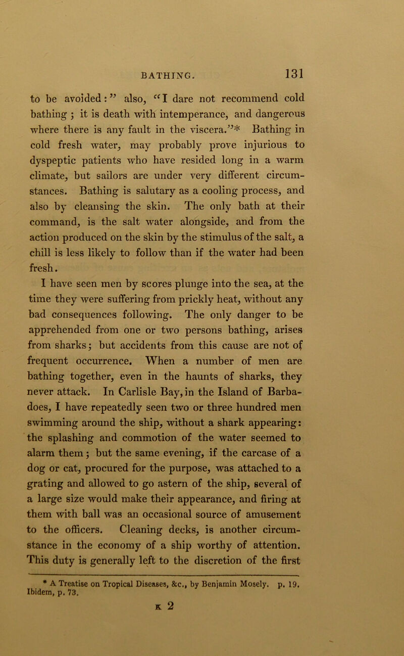 to be avoided:5’ also, ffI dare not recommend cold bathing ; it is death with intemperance, and dangerous where there is any fault in the viscera.55* Bathing in cold fresh water, may probably prove injurious to dyspeptic patients who have resided long in a warm climate, but sailors are under very different circum- stances. Bathing is salutary as a cooling process, and also by cleansing the skin. The only bath at their command, is the salt water alongside, and from the action produced on the skin by the stimulus of the salt, a chill is less likely to follow than if the water had been fresh. I have seen men by scores plunge into the sea, at the time they were suffering from prickly heat, without any bad consequences following. The only danger to be apprehended from one or two persons bathing, arises from sharks; but accidents from this cause are not of frequent occurrence. When a number of men are bathing together, even in the haunts of sharks, they never attack. In Carlisle Bay, in the Island of Barba- does, I have repeatedly seen two or three hundred men swimming around the ship, without a shark appearing: the splashing and commotion of the water seemed to alarm them; but the same evening, if the carcase of a dog or cat, procured for the purpose, was attached to a grating and allowed to go astern of the ship, several of a large size would make their appearance, and firing at them with ball was an occasional source of amusement to the officers. Cleaning decks, is another circum- stance in the economy of a ship worthy of attention. This duty is generally left to the discretion of the first * A Treatise on Tropical Diseases, &c„ by Benjamin Mosely. p. 19. Ibidem, p. 73. K 2