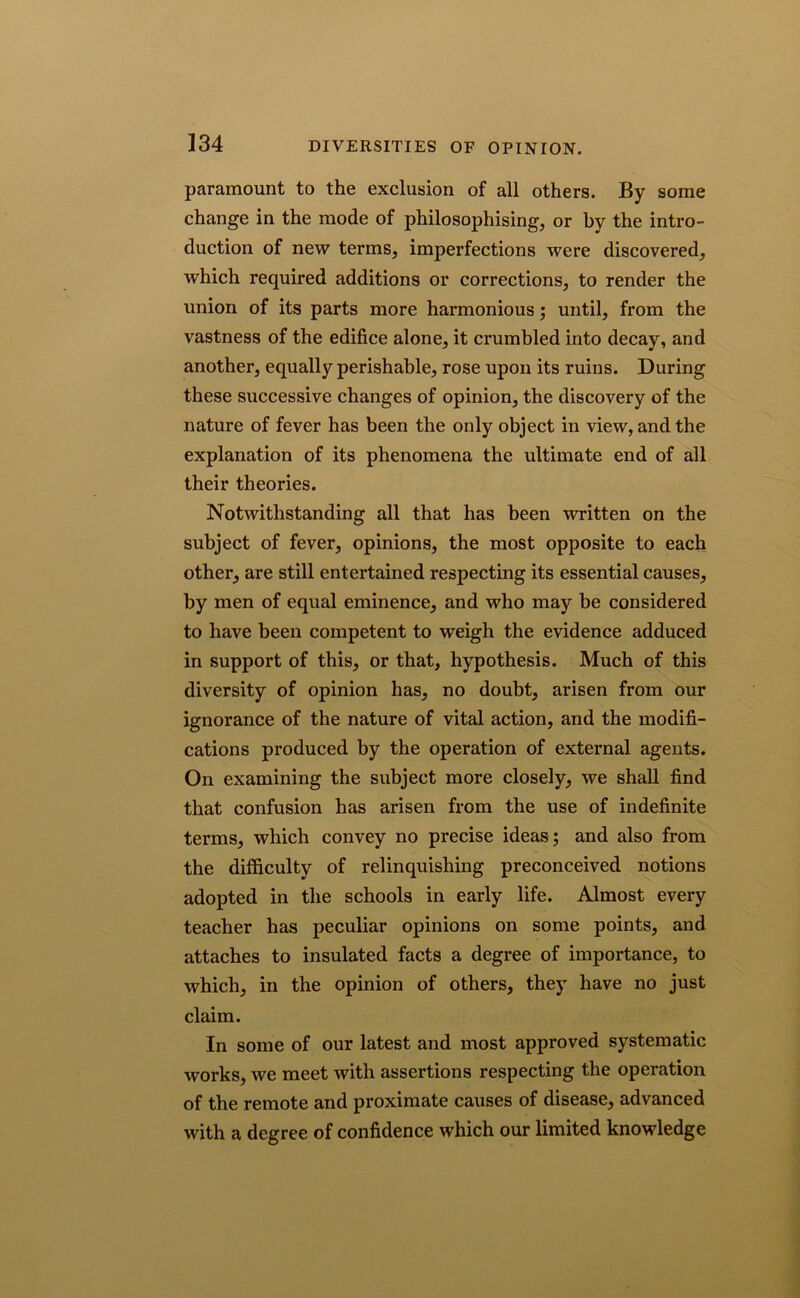 paramount to the exclusion of all others. By some change in the mode of philosophising, or by the intro- duction of new terms, imperfections were discovered, which required additions or corrections, to render the union of its parts more harmonious; until, from the vastness of the edifice alone, it crumbled into decay, and another, equally perishable, rose upon its ruins. During these successive changes of opinion, the discovery of the nature of fever has been the only object in view, and the explanation of its phenomena the ultimate end of all their theories. Notwithstanding all that has been written on the subject of fever, opinions, the most opposite to each other, are still entertained respecting its essential causes, by men of equal eminence, and who may be considered to have been competent to weigh the evidence adduced in support of this, or that, hypothesis. Much of this diversity of opinion has, no doubt, arisen from our ignorance of the nature of vital action, and the modifi- cations produced by the operation of external agents. On examining the subject more closely, we shall find that confusion has arisen from the use of indefinite terms, which convey no precise ideas; and also from the difficulty of relinquishing preconceived notions adopted in the schools in early life. Almost every teacher has peculiar opinions on some points, and attaches to insulated facts a degree of importance, to which, in the opinion of others, they have no just claim. In some of our latest and most approved systematic works, we meet with assertions respecting the operation of the remote and proximate causes of disease, advanced with a degree of confidence which our limited knowledge