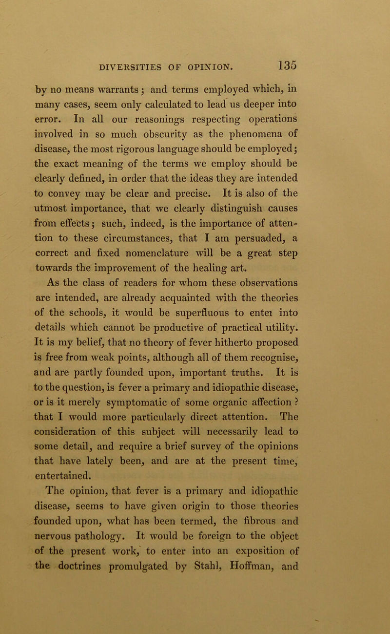 by no means warrants ; and terms employed which, in many cases, seem only calculated to lead us deeper into error. In all our reasonings respecting operations involved in so much obscurity as the phenomena of disease, the most rigorous language should be employed; the exact meaning of the terms we employ should be clearly defined, in order that the ideas they are intended to convey may be clear and precise. It is also of the utmost importance, that we clearly distinguish causes from effects; such, indeed, is the importance of atten- tion to these circumstances, that I am persuaded, a correct and fixed nomenclature will be a great step towards the improvement of the healing art. As the class of readers for whom these observations are intended, are already acquainted with the theories of the schools, it would be superfluous to entei into details which cannot be productive of practical utility. It is my belief, that no theory of fever hitherto proposed is free from weak points, although all of them recognise, and are partly founded upon, important truths. It is to the question, is fever a primary and idiopathic disease, or is it merely symptomatic of some organic affection ? that I would more particularly direct attention. The consideration of this subject will necessarily lead to some detail, and require a brief survey of the opinions that have lately been, and are at the present time, entertained. The opinion, that fever is a primary and idiopathic disease, seems to have given origin to those theories founded upon, what has been termed, the fibrous and nervous pathology. It would be foreign to the object of the present work, to enter into an exposition of the doctrines promulgated by Stahl, Hoffman, and