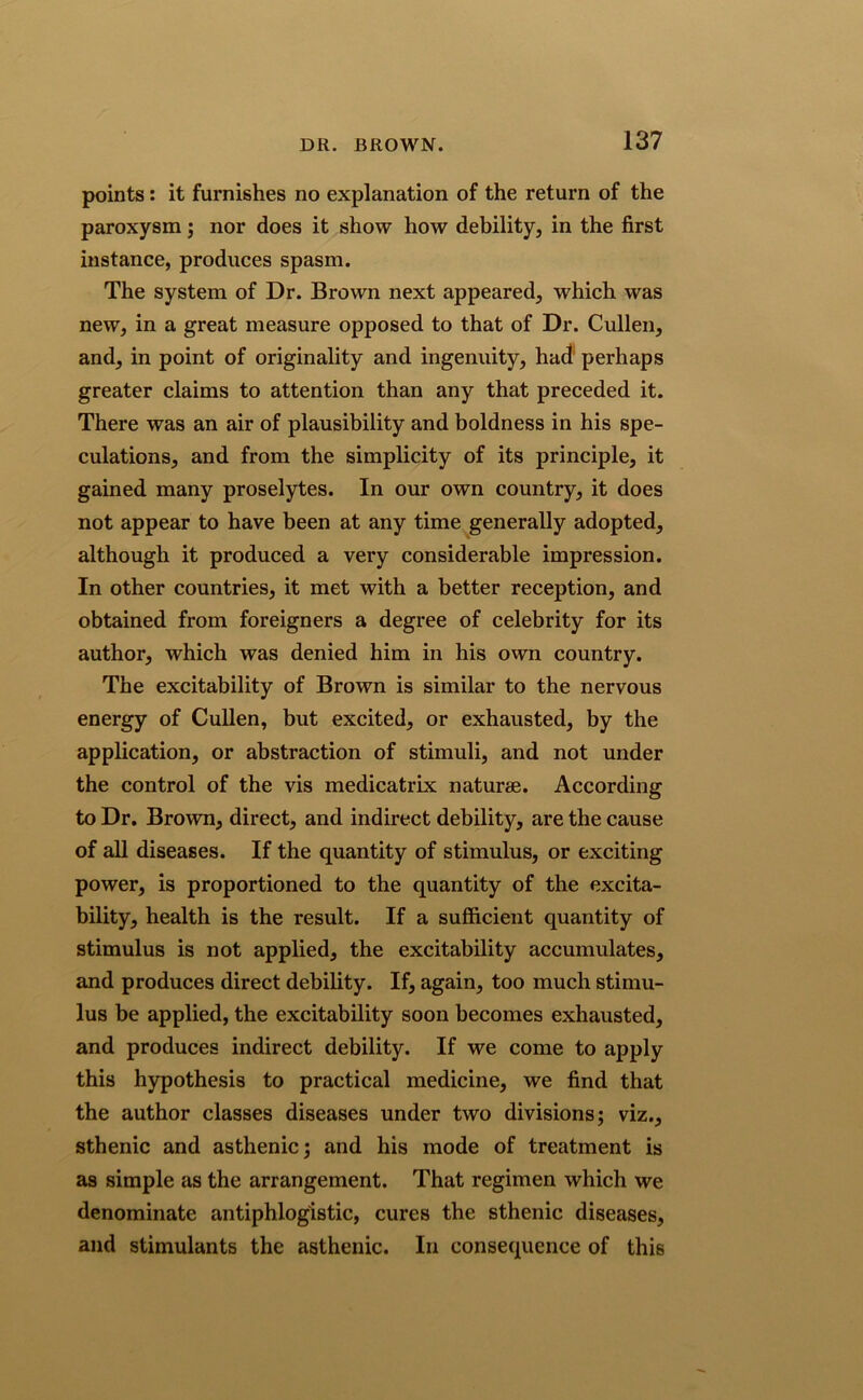 points: it furnishes no explanation of the return of the paroxysm; nor does it show how debility, in the first instance, produces spasm. The system of Dr. Brown next appeared, which was new, in a great measure opposed to that of Dr. Cullen, and, in point of originality and ingenuity, had perhaps greater claims to attention than any that preceded it. There was an air of plausibility and boldness in his spe- culations, and from the simplicity of its principle, it gained many proselytes. In our own country, it does not appear to have been at any time generally adopted, although it produced a very considerable impression. In other countries, it met with a better reception, and obtained from foreigners a degree of celebrity for its author, which was denied him in his own country. The excitability of Brown is similar to the nervous energy of Cullen, but excited, or exhausted, by the application, or abstraction of stimuli, and not under the control of the vis medicatrix nature. According to Dr. Brown, direct, and indirect debility, are the cause of all diseases. If the quantity of stimulus, or exciting power, is proportioned to the quantity of the excita- bility, health is the result. If a sufficient quantity of stimulus is not applied, the excitability accumulates, and produces direct debility. If, again, too much stimu- lus be applied, the excitability soon becomes exhausted, and produces indirect debility. If we come to apply this hypothesis to practical medicine, we find that the author classes diseases under two divisions; viz., sthenic and asthenic; and his mode of treatment is as simple as the arrangement. That regimen which we denominate antiphlogistic, cures the sthenic diseases, and stimulants the asthenic. In consequence of this
