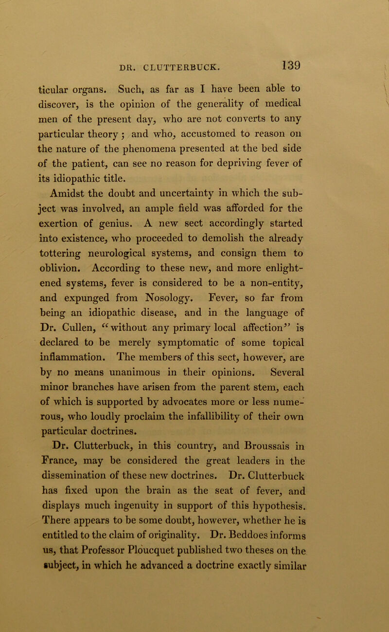 ticular organs. Such, as far as I have been able to discover, is the opinion of the generality of medical men of the present day, who are not converts to any particular theory ; and who, accustomed to reason on the nature of the phenomena presented at the bed side of the patient, can see no reason for depriving fever of its idiopathic title. Amidst the doubt and uncertainty in which the sub- ject was involved, an ample field was afforded for the exertion of genius. A new sect accordingly started into existence, who proceeded to demolish the already tottering neurological systems, and consign them to oblivion. According to these new, and more enlight- ened systems, fever is considered to be a non-entity, and expunged from Nosology. Fever, so far from being an idiopathic disease, and in the language of Dr. Cullen, u without any primary local affection*’ is declared to be merely symptomatic of some topical inflammation. The members of this sect, however, are by no means unanimous in their opinions. Several minor branches have arisen from the parent stem, each of which is supported by advocates more or less nume- rous, who loudly proclaim the infallibility of their own particular doctrines. Dr. Clutterbuck, in this country, and Broussais in France, may be considered the great leaders in the dissemination of these new doctrines. Dr. Clutterbuck has fixed upon the brain as the seat of fever, and displays much ingenuity in support of this hypothesis. There appears to be some doubt, however, whether he is entitled to the claim of originality. Dr. Beddoes informs us, that Professor Ploucquet published two theses on the subject, in which he advanced a doctrine exactly similar