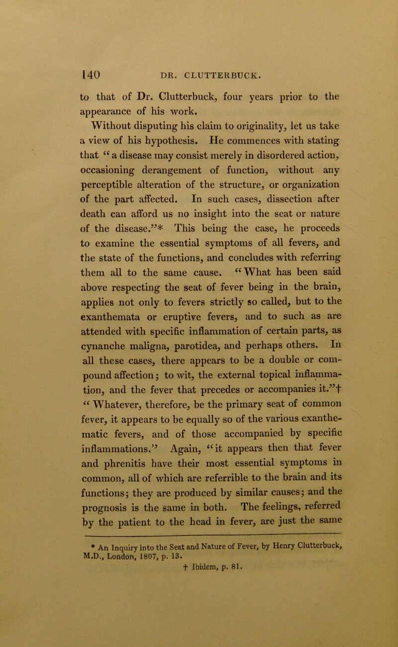 to that of Dr. Clutterbuck, four years prior to the appearance of his work. Without disputing his claim to originality, let us take a view of his hypothesis. He commences with stating that “ a disease may consist merely in disordered action, occasioning derangement of function, without any perceptible alteration of the structure, or organization of the part affected. In such cases, dissection after death can afford us no insight into the seat or nature of the disease.”* This being the case, he proceeds to examine the essential symptoms of all fevers, and the state of the functions, and concludes with referring them all to the same cause. “What has been said above respecting the seat of fever being in the brain, applies not only to fevers strictly so called, but to the exanthemata or eruptive fevers, and to such as are attended with specific inflammation of certain parts, as cynanche maligna, parotidea, and perhaps others. In all these cases, there appears to be a double or com- pound affection; to wit, the external topical inflamma- tion, and the fever that precedes or accompanies it.”f “ Whatever, therefore, be the primary seat of common fever, it appears to be equally so of the various exanthe- matic fevers, and of those accompanied by specific inflammations.” Again, “it appears then that fever and phrenitis have their most essential symptoms in common, all of which are referrible to the brain and its functions; they are produced by similar causes; and the prognosis is the same in both. The feelings, referred by the patient to the head in fever, are just the same * An Inquiry into the Seat and Nature of Fever, by Henry Clutterbuck, M.D., London, 1807, p. 13. f Ibidem, p. 81.