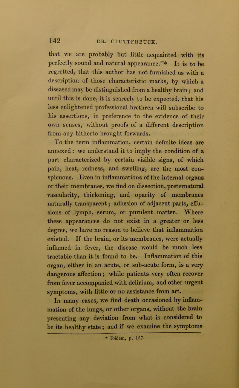 that we are probably but little acquainted with it* perfectly sound and natural appearance.’^* It is to be regretted, that this author has not furnished us with a description of those characteristic marks, by which a diseased may be distinguished from a healthy brain; and until this is done, it is scarcely to be expected, that his less enlightened professional brethren will subscribe to his assertions, in preference to the evidence of their own senses, without proofs of a different description from any hitherto brought forwards. To the term inflammation, certain definite ideas are annexed: we understand it to imply the condition of a part characterized by certain visible signs, of which pain, heat, redness, and swelling, are the most con- spicuous. Even in inflammations of the internal organs or their membranes, we find on dissection, preternatural vascularity, thickening, and opacity of membranes naturally transparent; adhesion of adjacent parts, effu- sions of lymph, serum, or purulent matter. Where these appearances do not exist in a greater or less degree, we have no reason to believe that inflammation existed. If the brain, or its membranes, were actually inflamed in fever, the disease would be much less tractable than it is found to be. Inflammation of this organ, either in an acute, or sub-acute form, is a very dangerous affection; while patients very often recover from fever accompanied with delirium, and other urgent symptoms, with little or no assistance from art. In many cases, we find death occasioned by inflam- mation of the lungs, or other organs, without the brain presenting any deviation from what is considered to be its healthy state; and if we examine the symptoms