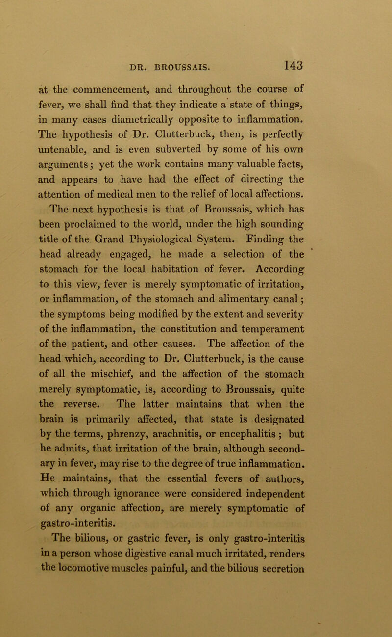 at the commencement^ and throughout the course of fever, we shall find that they indicate a state of things, in many cases diametrically opposite to inflammation. The hypothesis of Dr. Clutterbuck, then, is perfectly untenable, and is even subverted by some of his own arguments; yet the work contains many valuable facts, and appears to have had the effect of directing the attention of medical men to the relief of local affections. The next hypothesis is that of Broussais, which has been proclaimed to the world, under the high sounding title of the Grand Physiological System. Finding the head already engaged, he made a selection of the stomach for the local habitation of fever. According to this view, fever is merely symptomatic of irritation, or inflammation, of the stomach and alimentary canal; the symptoms being modified by the extent and severity of the inflammation, the constitution and temperament of the patient, and other causes. The affection of the head which, according to Dr. Clutterbuck, is the cause of all the mischief, and the affection of the stomach merely symptomatic, is, according to Broussais* quite the reverse. The latter maintains that when the brain is primarily affected, that state is designated by the terms, phrenzy, arachnitis, or encephalitis ; but he admits, that irritation of the brain, although second- ary in fever, may rise to the degree of true inflammation. He maintains, that the essential fevers of authors, which through ignorance were considered independent of any organic affection, are merely symptomatic of gastro-interitis. The bilious, or gastric fever, is only gastro-interitis in a person whose digestive canal much irritated, renders the locomotive muscles painful, and the bilious secretion