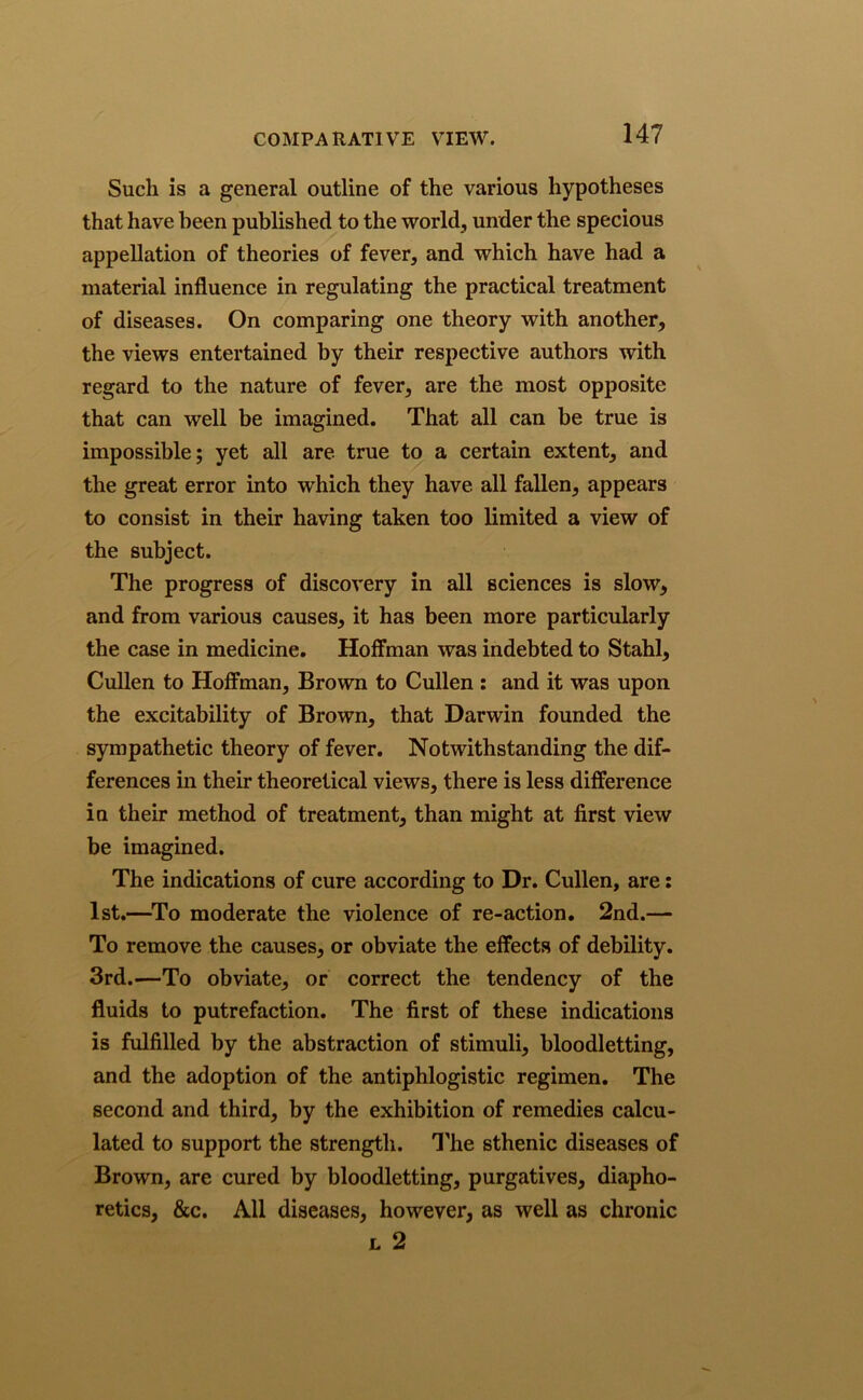 Such is a general outline of the various hypotheses that have been published to the world, under the specious appellation of theories of fever, and which have had a material influence in regulating the practical treatment of diseases. On comparing one theory with another, the views entertained by their respective authors with regard to the nature of fever, are the most opposite that can well be imagined. That all can be true is impossible; yet all are true to a certain extent, and the great error into which they have all fallen, appears to consist in their having taken too limited a view of the subject. The progress of discovery in all sciences is slow, and from various causes, it has been more particularly the case in medicine. Hoffman was indebted to Stahl, Cullen to Hoffman, Brown to Cullen : and it was upon the excitability of Brown, that Darwin founded the sympathetic theory of fever. Notwithstanding the dif- ferences in their theoretical views, there is less difference in their method of treatment, than might at first view be imagined. The indications of cure according to Dr. Cullen, are: 1st.—To moderate the violence of re-action. 2nd.— To remove the causes, or obviate the effects of debility. 3rd.—To obviate, or correct the tendency of the fluids to putrefaction. The first of these indications is fulfilled by the abstraction of stimuli, bloodletting, and the adoption of the antiphlogistic regimen. The second and third, by the exhibition of remedies calcu- lated to support the strength. The sthenic diseases of Brown, are cured by bloodletting, purgatives, diapho- retics, &c. All diseases, however, as well as chronic l 2