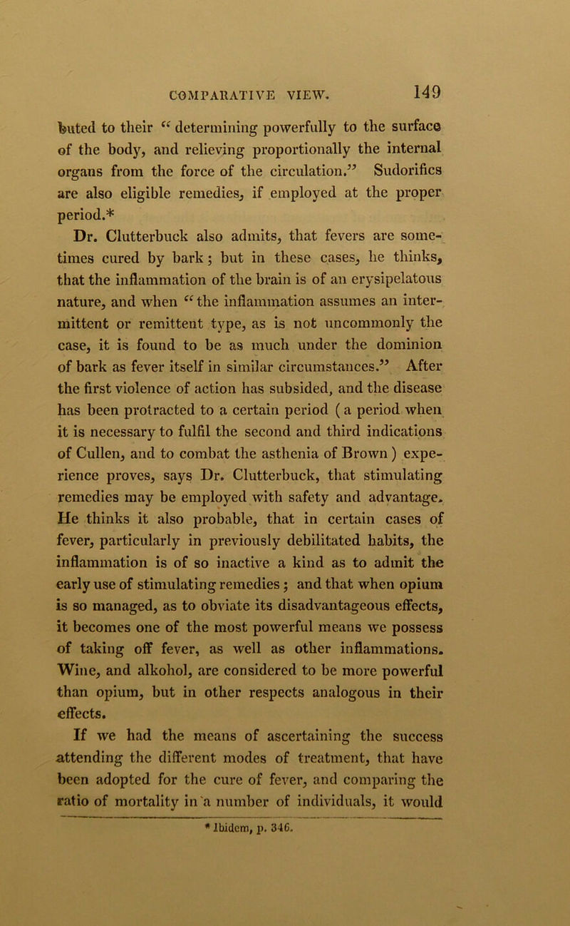 feuted to their “ determining powerfully to the surface of the body, and relieving proportionally the internal organs from the force of the circulation.” Sudorifics are also eligible remedies, if employed at the proper period.* Dr. Clutterbuck also admits, that fevers are some- times cured by bark; but in these cases, he thinks, that the inflammation of the brain is of an erysipelatous nature, and when “ the inflammation assumes an inter- mittent or remittent type, as is not uncommonly the case, it is found to be as much under the dominion of bark as fever itself in similar circumstances.” After the first violence of action has subsided, and the disease has been protracted to a certain period (a period when it is necessary to fulfil the second and third indications of Cullen, and to combat the asthenia of Brown) expe- rience proves, says Dr. Clutterbuck, that stimulating remedies may be employed with safety and advantage. He thinks it also probable, that in certain cases of fever, particularly in previously debilitated habits, the inflammation is of so inactive a kind as to admit the early use of stimulating remedies ; and that when opium is so managed, as to obviate its disadvantageous effects, it becomes one of the most powerful means we possess of taking off fever, as well as other inflammations. Wine, and alkohol, are considered to be more powerful than opium, but in other respects analogous in their effects. If we had the means of ascertaining the success attending the different modes of treatment, that have been adopted for the cure of fever, and comparing the ratio of mortality in a number of individuals, it would