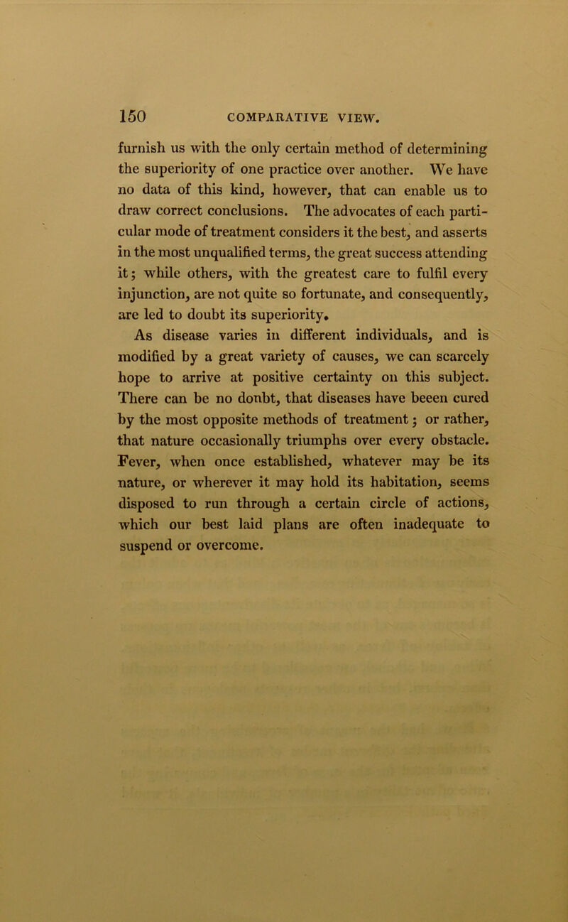 furnish us with the only certain method of determining the superiority of one practice over another. We have no data of this kind, however, that can enable us to draw correct conclusions. The advocates of each parti- cular mode of treatment considers it the best, and asserts in the most unqualified terms, the great success attending it; while others, with the greatest care to fulfil every injunction, are not quite so fortunate, and consequently, are led to doubt its superiority. As disease varies in different individuals, and is modified by a great variety of causes, we can scarcely hope to arrive at positive certainty on this subject. There can be no doubt, that diseases have beeen cured by the most opposite methods of treatment 5 or rather, that nature occasionally triumphs over every obstacle. Fever, when once established, whatever may be its nature, or wherever it may hold its habitation, seems disposed to run through a certain circle of actions, which our best laid plans are often inadequate to suspend or overcome.