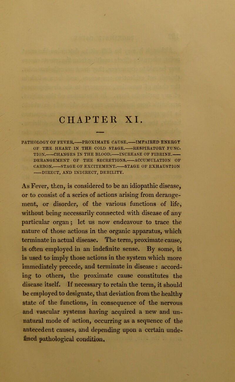 CHAPTER XI. PATHOLOGY OF FEVER. PROXIMATE CAUSE. IMPAIRED ENERGY OF THE HEART IN THE COLD STAGE. RESPIRATORY FUNC- TION. CHANGES IN THE BLOOD. INCREASE OF FIBRINE. DERANGEMENT OF THE SECRETIONS. ACCUMULATION OF CARBON. STAGE OF EXCITEMENT. STAGE OF EXHAUSTION DIRECT, AND INDIRECT, DEBILITY. As Fever, then, is considered to be an idiopathic disease, or to consist of a series of actions arising from derange- ment, or disorder, of the various functions of life, without being necessarily connected with disease of any particular organ; let us now endeavour to trace the nature of those actions in the organic apparatus, which terminate in actual disease. The term, proximate cause, is often employed in an indefinite sense. By some, it is used to imply those actions in the system which more immediately precede, and terminate in disease : accord- ing to others, the proximate cause constitutes the disease itself. If necessary to retain the term, it should be employed to designate, that deviation from the healthy state of the functions, in consequence of the nervous and vascular systems having acquired a new and un- natural mode of action, occurring as a sequence of the antecedent causes, and depending upon a certain unde- fined pathological condition.