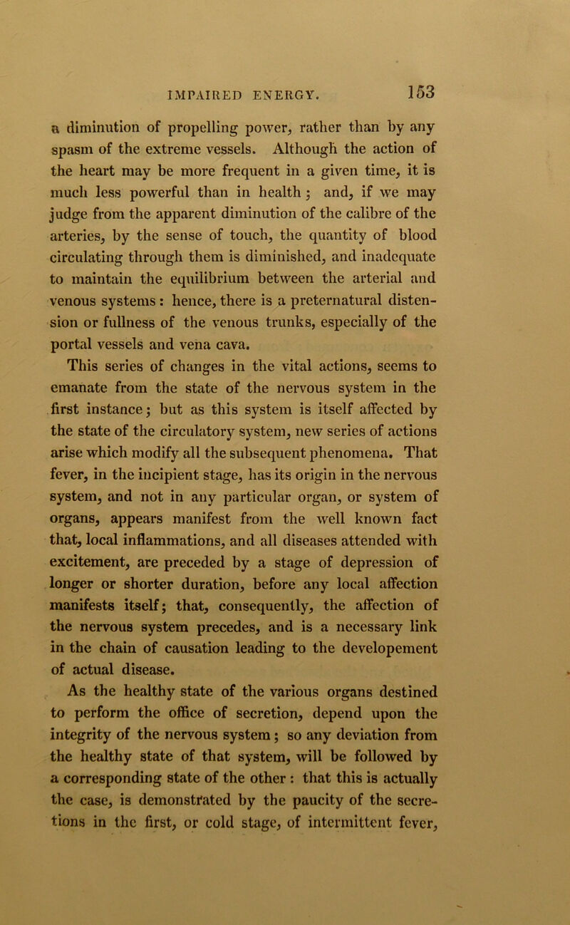 a diminution of propelling power, rather than by any spasm of the extreme vessels. Although the action of the heart may be more frequent in a given time, it is much less powerful than in health ; and, if we may judge from the apparent diminution of the calibre of the arteries, by the sense of touch, the quantity of blood circulating through them is diminished, and inadequate to maintain the equilibrium between the arterial and venous systems : hence, there is a preternatural disten- sion or fullness of the venous trunks, especially of the portal vessels and vena cava. This series of changes in the vital actions, seems to emanate from the state of the nervous system in the first instance; but as this system is itself affected by the state of the circulatory system, new series of actions arise which modify all the subsequent phenomena. That fever, in the incipient stage, has its origin in the nervous system, and not in any particular organ, or system of organs, appears manifest from the well known fact that, local inflammations, and all diseases attended with excitement, are preceded by a stage of depression of longer or shorter duration, before any local affection manifests itself; that, consequently, the affection of the nervous system precedes, and is a necessary link in the chain of causation leading to the developement of actual disease. As the healthy state of the various organs destined to perform the office of secretion, depend upon the integrity of the nervous system; so any deviation from the healthy state of that system, will be followed by a corresponding state of the other : that this is actually the case, is demonstrated by the paucity of the secre- tions in the first, or cold stage, of intermittent fever,