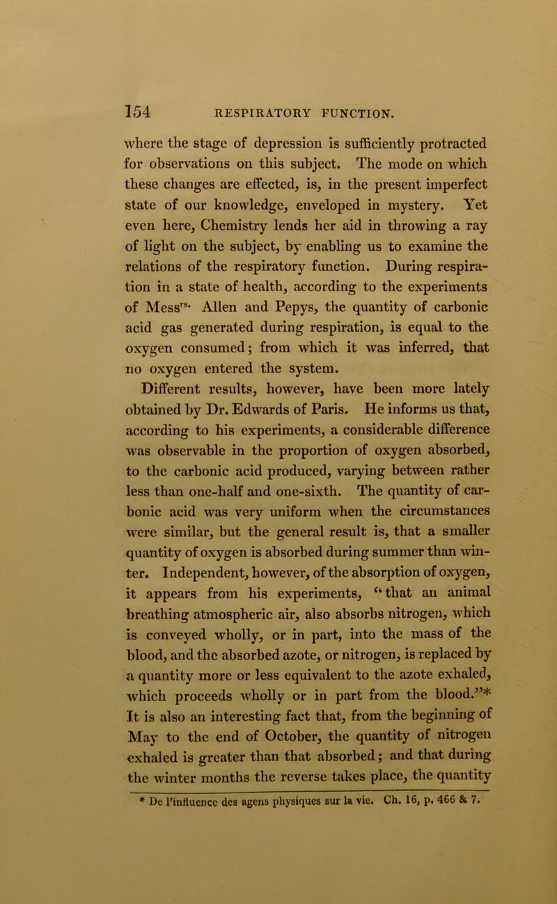 where the stage of depression is sufficiently protracted for observations on this subject. The mode on which these changes are effected, is, in the present imperfect state of our knowledge, enveloped in mystery. Yet even here. Chemistry lends her aid in throwing a ray of light on the subject, by enabling us to examine the relations of the respiratory function. During respira- tion in a state of health, according to the experiments of Messrs* Allen and Pepys, the quantity of carbonic acid gas generated during respiration, is equal to the oxygen consumed; from which it was inferred, that no oxygen entered the system. Different results, however, have been more lately obtained by Dr. Edwards of Paris. He informs us that, according to his experiments, a considerable difference was observable in the proportion of oxygen absorbed, to the carbonic acid produced, varying between rather less than one-half and one-sixth. The quantity of car- bonic acid was very uniform when the circumstances were similar, but the general result is, that a smaller quantity of oxygen is absorbed during summer than win- ter. Independent, however, of the absorption of oxygen, it appears from his experiments, “ that an animal breathing atmospheric air, also absorbs nitrogen, which is conveyed wholly, or in part, into the mass of the blood, and the absorbed azote, or nitrogen, is replaced by a quantity more or less equivalent to the azote exhaled, which proceeds wholly or in part from the blood/’* It is also an interesting fact that, from the beginning of May to the end of October, the quantity of nitrogen exhaled is greater than that absorbed; and that during the winter months the reverse takes place, the quantity * De [’influence des agens physiques sur la vie. Ch. 16, p. 466 & 7.