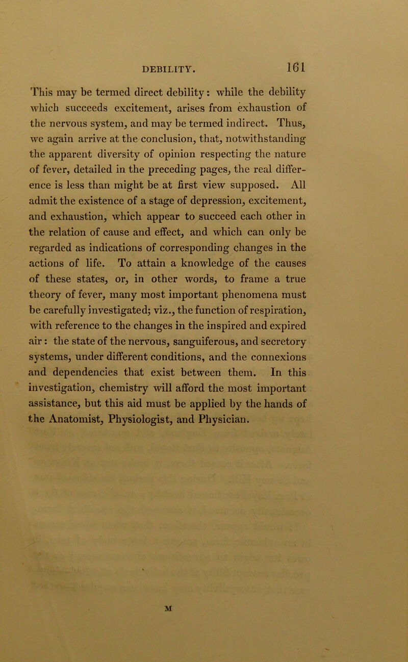 This may be termed direct debility: while the debility which succeeds excitement, arises from exhaustion of the nervous system, and may be termed indirect. Thus, we again arrive at the conclusion, that, notwithstanding the apparent diversity of opinion respecting the nature of fever, detailed in the preceding pages, the real differ- ence is less than might be at first view supposed. All admit the existence of a stage of depression, excitement, and exhaustion, which appear to succeed each other in the relation of cause and effect, and which can only be regarded as indications of corresponding changes in the actions of life. To attain a knowledge of the causes of these states, or, in other words, to frame a true theory of fever, many most important phenomena must be carefully investigated; viz., the function of respiration, with reference to the changes in the inspired and expired air: the state of the nervous, sanguiferous, and secretory systems, under different conditions, and the connexions and dependencies that exist between them. In this investigation, chemistry will afford the most important assistance, but this aid must be applied by the hands of the Anatomist, Physiologist, and Physician. M