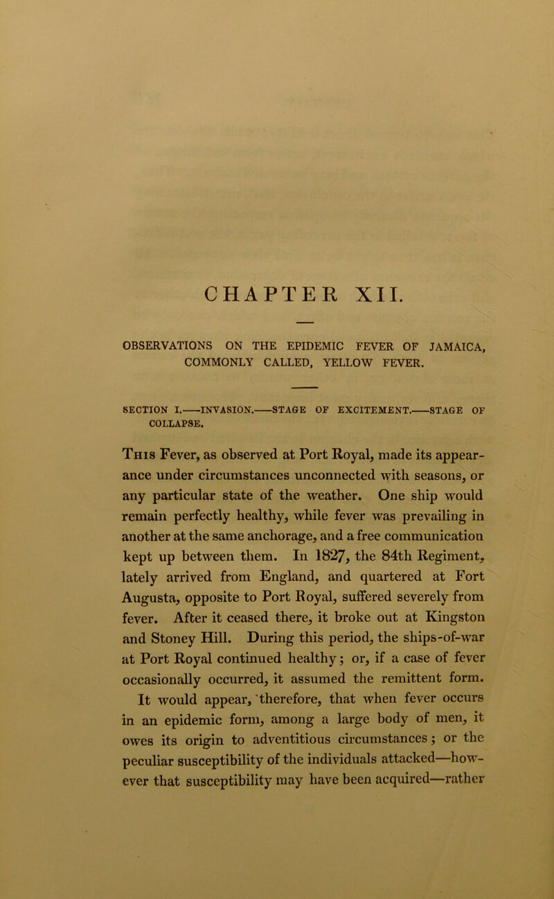CHAPTER XII. OBSERVATIONS ON THE EPIDEMIC FEVER OF JAMAICA, COMMONLY CALLED, YELLOW FEVER. SECTION I. INVASION. STAGE OF EXCITEMENT. STAGE OF COLLAPSE. This Fever, as observed at Port Royal, made its appear- ance under circumstances unconnected with seasons, or any particular state of the weather. One ship would remain perfectly healthy, while fever was prevailing in another at the same anchorage, and a free communication kept up between them. In 1827, the 84th Regiment, lately arrived from England, and quartered at Fort Augusta, opposite to Port Royal, suffered severely from fever. After it ceased there, it broke out at Kingston and Stoney Hill. During this period, the ships-of-war at Port Royal continued healthy; or, if a case of fever occasionally occurred, it assumed the remittent form. It would appear, therefore, that when fever occurs in an epidemic form, among a large body of men, it owes its origin to adventitious circumstances; or the peculiar susceptibility of the individuals attacked—how- ever that susceptibility may have been acquired—rather