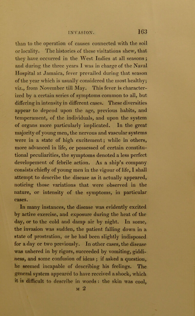 INVASION. 1G3 than to the operation of causes connected with the soil or locality. The histories of these visitations shew, that they have occurred in the West Indies at all seasons; and during the three years I was in charge of the Naval Hospital at Jamaica, fever prevailed during that season of the year which is usually considered the most healthy; viz., from November till May. This fever is character- ized by a certain series of symptoms common to all, but differing in intensity in different cases. These diversities appear to depend upon the age, previous habits, and temperament, of the individuals, and upon the system of organs more particularly implicated. In the great majority of young men, the nervous and vascular systems were in a state of high excitement; while in others, more advanced in life, or possessed of certain constitu- tional peculiarities, the symptoms denoted a less perfect developement of febrile action. As a ship^s company consists chiefly of young men in the vigour of life, I shall attempt to describe the disease as it actually appeared, noticing those variations that were observed in the nature, or intensity of the symptoms, in particular cases. In many instances, the disease was evidently excited by active exercise, and exposure during the heat of the day, or to the cold and damp air by night. In some, the invasion was sudden, the patient falling down in a state of prostration, or he had been slightly indisposed for a day or two previously. In other cases, the disease was ushered in by rigors, succeeded by vomiting, giddi- ness, and some confusion of ideas ; if asked a question, he seemed incapable of describing his feelings. The general system appeared to have received a shock, which it is difficult to describe in words : the skin was cool, m 2