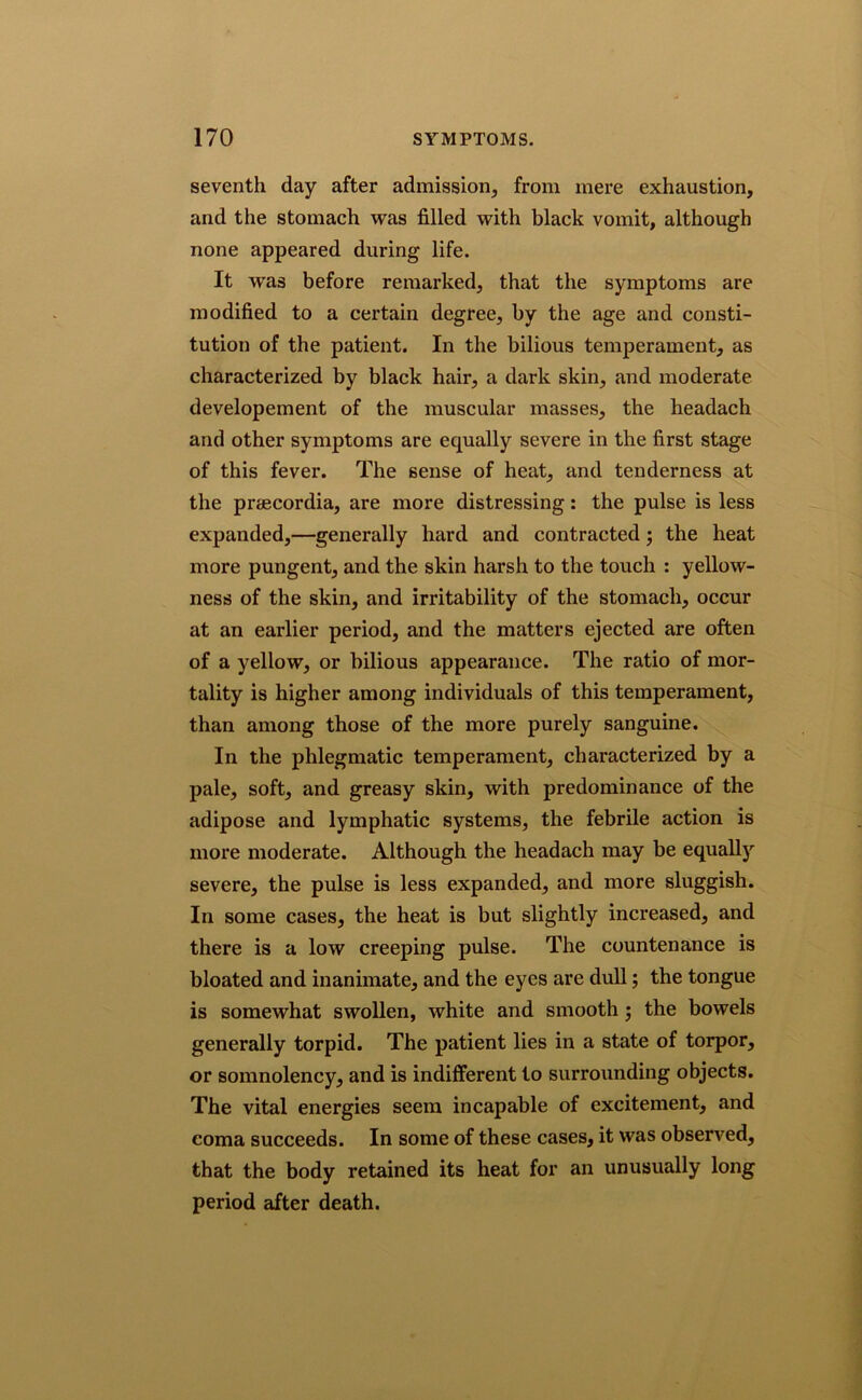 seventh day after admission, from mere exhaustion, and the stomach was filled with black vomit, although none appeared during life. It was before remarked, that the symptoms are modified to a certain degree, by the age and consti- tution of the patient. In the bilious temperament, as characterized by black hair, a dark skin, and moderate developement of the muscular masses, the headach and other symptoms are equally severe in the first stage of this fever. The sense of heat, and tenderness at the preecordia, are more distressing: the pulse is less expanded,—generally hard and contracted ; the heat more pungent, and the skin harsh to the touch : yellow- ness of the skin, and irritability of the stomach, occur at an earlier period, and the matters ejected are often of a yellow, or bilious appearance. The ratio of mor- tality is higher among individuals of this temperament, than among those of the more purely sanguine. In the phlegmatic temperament, characterized by a pale, soft, and greasy skin, with predominance of the adipose and lymphatic systems, the febrile action is more moderate. Although the headach may be equally severe, the pulse is less expanded, and more sluggish. In some cases, the heat is but slightly increased, and there is a low creeping pulse. The countenance is bloated and inanimate, and the eyes are dull; the tongue is somewhat swollen, white and smooth; the bowels generally torpid. The patient lies in a state of torpor, or somnolency, and is indifferent to surrounding objects. The vital energies seem incapable of excitement, and coma succeeds. In some of these cases, it was observed, that the body retained its heat for an unusually long period after death.