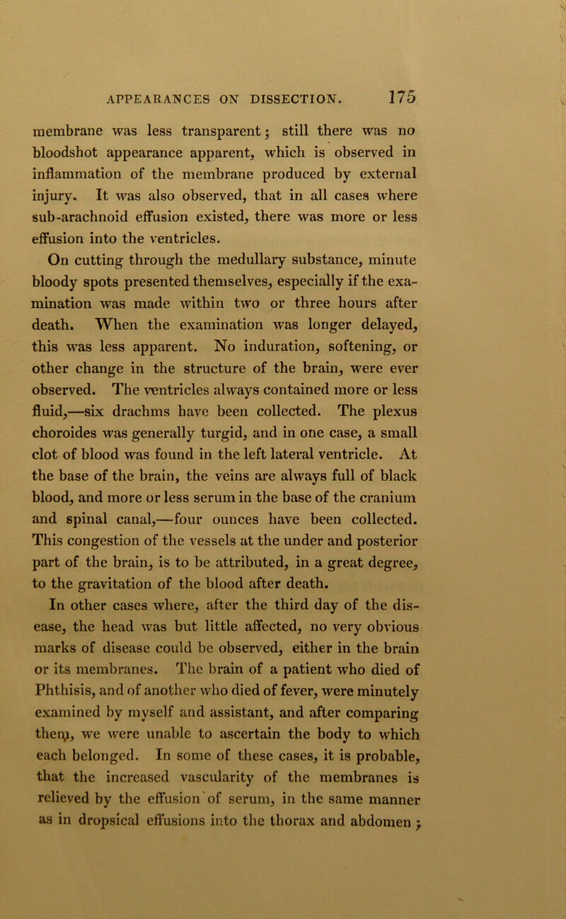 membrane was less transparent; still there was no bloodshot appearance apparent, which is observed in inflammation of the membrane produced by external injury. It was also observed, that in all cases where sub-arachnoid effusion existed, there was more or less effusion into the ventricles. On cutting through the medullary substance, minute bloody spots presented themselves, especially if the exa- mination was made within two or three hours after death. When the examination was longer delayed, this was less apparent. No induration, softening, or other change in the structure of the brain, were ever observed. The ventricles always contained more or less fluid,—six drachms have been collected. The plexus choroides was generally turgid, and in one case, a small clot of blood was found in the left lateral ventricle. At the base of the brain, the veins are always full of black blood, and more or less serum in the base of the cranium and spinal canal,—four ounces have been collected. This congestion of the vessels at the under and posterior part of the brain, is to be attributed, in a great degree, to the gravitation of the blood after death. In other cases where, after the third day of the dis- ease, the head was but little affected, no very obvious marks of disease could be observed, either in the brain or its membranes. The brain of a patient who died of Phthisis, and of another who died of fever, were minutely examined by myself and assistant, and after comparing thery, we were unable to ascertain the body to which each belonged. In some of these cases, it is probable, that the increased vascularity of the membranes is relieved by the effusion of serum, in the same manner as in dropsical effusions into the thorax and abdomen ;