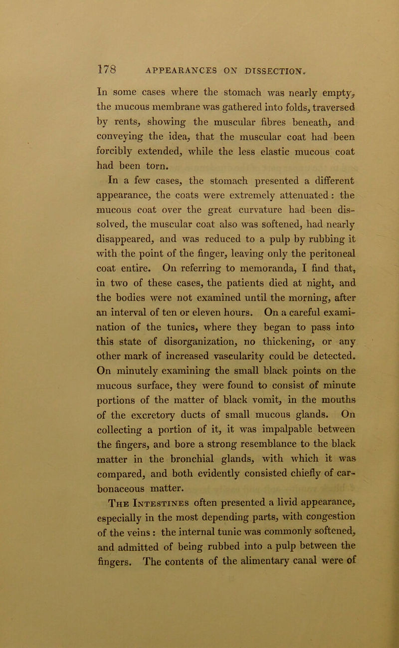 In some cases where the stomach was nearly empty, the mucous membrane was gathered into folds, traversed by rents, showing the muscular fibres beneath, and conveying the idea, that the muscular coat had been forcibly extended, while the less elastic mucous coat had been torn. In a few cases, the stomach presented a different appearance, the coats were extremely attenuated: the mucous coat over the great curvature had been dis- solved, the muscular coat also was softened, had nearly disappeared, and was reduced to a pulp by rubbing it with the point of the finger, leaving only the peritoneal coat entire. On referring to memoranda, I find that, in two of these cases, the patients died at night, and the bodies were not examined until the morning, after an interval of ten or eleven hours. On a careful exami- nation of the tunics, where they began to pass into this state of disorganization, no thickening, or any other mark of increased vascularity could be detected. On minutely examining the small black points on the mucous surface, they were found to consist of minute portions of the matter of black vomit, in the mouths of the excretoiy ducts of small mucous glands. On collecting a portion of it, it was impalpable between the fingers, and bore a strong resemblance to the black matter in the bronchial glands, with which it was compared, and both evidently consisted chiefly of car- bonaceous matter. The Intestines often presented a livid appearance, especially in the most depending parts, with congestion of the veins : the internal tunic was commonly softened, and admitted of being rubbed into a pulp between the fingers. The contents of the alimentary canal were of