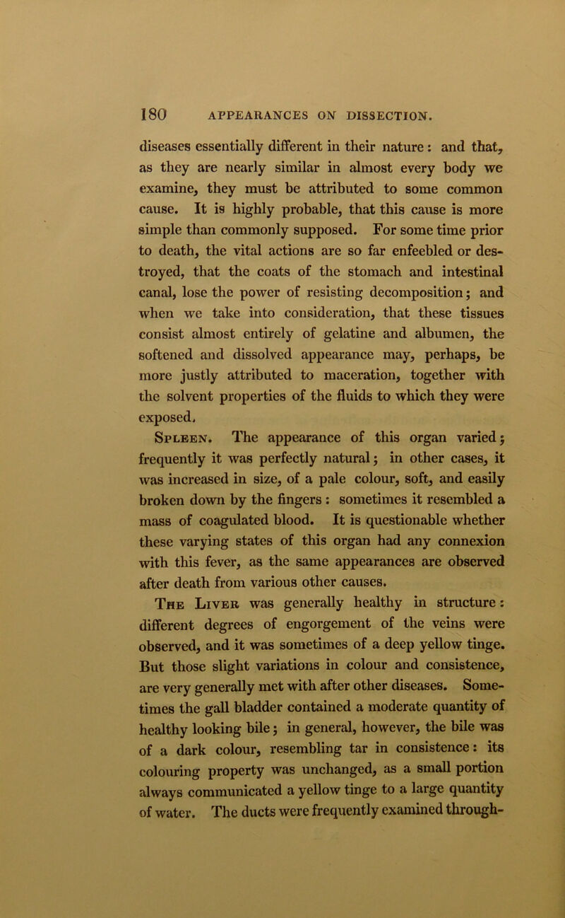 diseases essentially different in their nature : and that, as they are nearly similar in almost every body we examine, they must be attributed to some common cause. It is highly probable, that this cause is more simple than commonly supposed. For some time prior to death, the vital actions are so far enfeebled or des- troyed, that the coats of the stomach and intestinal canal, lose the power of resisting decomposition; and when we take into consideration, that these tissues consist almost entirely of gelatine and albumen, the softened and dissolved appearance may, perhaps, he more justly attributed to maceration, together with the solvent properties of the fluids to which they were exposed. Spleen. The appearance of this organ varied; frequently it was perfectly natural; in other cases, it was increased in size, of a pale colour, soft, and easily broken down by the fingers : sometimes it resembled a mass of coagulated blood. It is questionable whether these varying states of this organ had any connexion with this fever, as the same appearances are observed after death from various other causes. The Liver was generally healthy in structure: different degrees of engorgement of the veins were observed, and it was sometimes of a deep yellow tinge. But those slight variations in colour and consistence, are very generally met with after other diseases. Some- times the gall bladder contained a moderate quantity of healthy looking bile; in general, however, the bile was of a dark colour, resembling tar in consistence: its colouring property was unchanged, as a small portion always communicated a yellow tinge to a large quantity of water. The ducts were frequently examined through-
