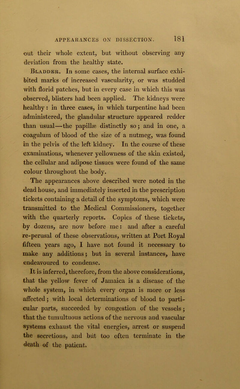 out their whole extent, but without observing any deviation from the healthy state. Bladder. In some cases, the internal surface exhi- bited marks of increased vascularity, or was studded with florid patches, but in every case in which this was observed, blisters had been applied. The kidneys were healthy: in three cases, in which turpentine had been administered, the glandular structure appeared redder than usual—the papillae distinctly so; and in one, a coagulum of blood of the size of a nutmeg, was found in the pelvis of the left kidney. In the course of these examinations, whenever yellowness of the skin existed, the cellular and adipose tissues were found of the same colour throughout the body. The appearances above described were noted in the dead house, and immediately inserted in the prescription tickets containing a detail of the symptoms, which were transmitted to the Medical Commissioners, together with the quarterly reports. Copies of these tickets, by dozens, are now before me: and after a careful re-perusal of these observations, written at Port Royal fifteen years ago, I have not found it necessary to make any additions; but in several instances, have endeavoured to condense. It is inferred, therefore, from the above considerations, that the yellow fever of Jamaica is a disease of the whole system, in which every organ is more or less affected; with local determinations of blood to parti- cular parts, succeeded by congestion of the vessels; that the tumultuous actions of the nervous and vascular systems exhaust the vital energies, arrest or suspend the secretions, and but too often terminate in the death of the patient.