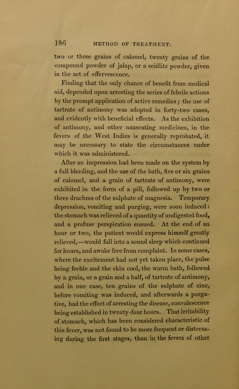 two or three grains of calomel, twenty grains of the compound powder of jalap, or a seidlitz powder, given in the act of effervescence. Finding that the only chance of benefit from medical aid, depended upon arresting the series of febrile actions by the prompt application of active remedies ; the use of tartrate of antimony was adopted in forty-two cases, and evidently with beneficial effects. As the exhibition of antimony, and other nauseating medicines, in the fevers of the West Indies is generally reprobated, it may be necessary to state the circumstances under which it was administered. After an impression had been made on the system by a full bleeding, and the use of the bath, five or six grains of calomel, and a grain of tartrate of antimony, were exhibited in the form of a pill, followed up by two or three drachms of the sulphate of magnesia. Temporary depression, vomiting and purging, were soon induced: the stomach was relieved of a quantity of undigested food, and a profuse perspiration ensued. At the end of an hour or two, the patient would express himself greatly relieved,—would fall into a sound sleep which continued for hours, and awake free from complaint. In some cases, where the excitement had not yet taken place, the pulse being feeble and the skin cool, the warm bath, followed by a grain, or a grain and a half, of tartrate of antimony, and in one case, ten grains of the sulphate of zinc, before vomiting was induced, and afterwards a purga- tive, had the effect of arresting the disease, convalescence being established in twenty-four hours. That irritability of stomach, which has been considered characteristic of this fever, was not found to be more frequent or distress- ing during the first stages, than in the fevers of other