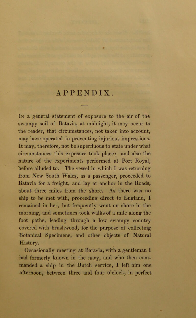 APPENDIX. In a general statement of exposure to the air of the swampy soil of Batavia, at midnight, it may occur to the reader, that circumstances, not taken into account, may have operated in preventing injurious impressions. It may, therefore, not be superfluous to state under what circumstances this exposure took place; and also the nature of the experiments performed at Port Royal, before alluded to. The vessel in which I was returning from New South Wales, as a passenger, proceeded to Batavia for a freight, and lay at anchor in the Roads, about three miles from the shore. As there was no ship to be met with, proceeding direct to England, I remained in her, but frequently went on shore in the morning, and sometimes took walks of a mile along the foot paths, leading through a low swampy country covered with brushwood, for the purpose of collecting Botanical Specimens, and other objects of Natural History. Occasionally meeting at Batavia, with a gentleman I had formerly known in the navy, and who then com- manded a ship in the Dutch service, I left him one afternoon, between three and four o’clock, in perfect