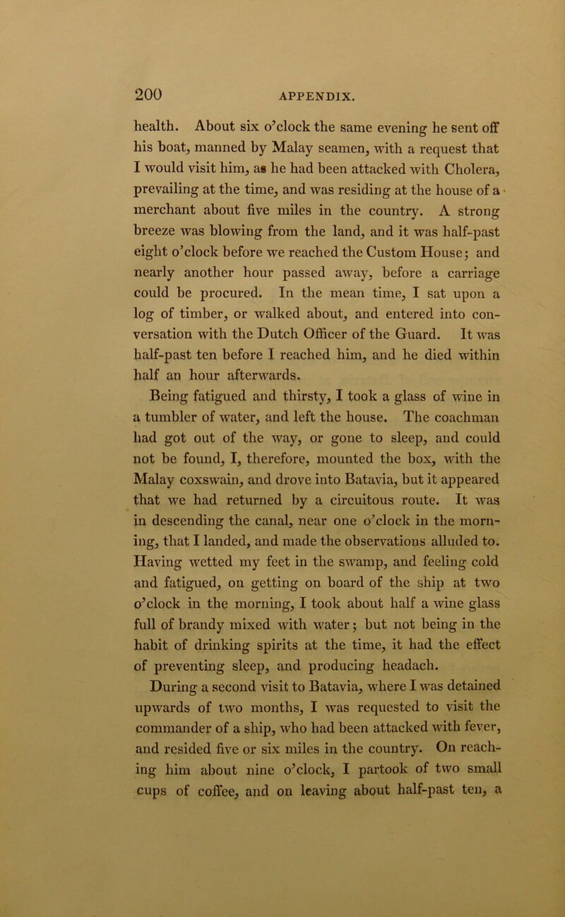 health. About six o’clock the same evening he sent off his boat, manned by Malay seamen, with a request that I would visit him, as he had been attacked with Cholera, prevailing at the time, and was residing at the house of a merchant about five miles in the country. A strong breeze was blowing from the land, and it was half-past eight o’clock before we reached the Custom House; and nearly another hour passed away, before a carriage could be procured. In the mean time, I sat upon a log of timber, or walked about, and entered into con- versation with the Dutch Officer of the Guard. It was half-past ten before I reached him, and he died within half an hour afterwards. Being fatigued and thirsty, I took a glass of wine in a tumbler of water, and left the house. The coachman had got out of the way, or gone to sleep, and could not be found, I, therefore, mounted the box, with the Malay coxswain, and drove into Batavia, but it appeared that we had returned by a circuitous route. It was in descending the canal, near one o’clock in the morn- ing, that I landed, and made the observations alluded to. Having wetted my feet in the swamp, and feeling cold and fatigued, on getting on board of the ship at two o’clock in the morning, I took about half a wine glass full of brandy mixed with water; but not being in the habit of drinking spirits at the time, it had the effect of preventing sleep, and producing headach. During a second visit to Batavia, where I was detained upwards of two months, I was requested to visit the commander of a ship, who had been attacked with fever, and resided five or six miles in the country. On reach- ing him about nine o’clock, I partook of two small cups of coffee, and on leaving about half-past ten, a
