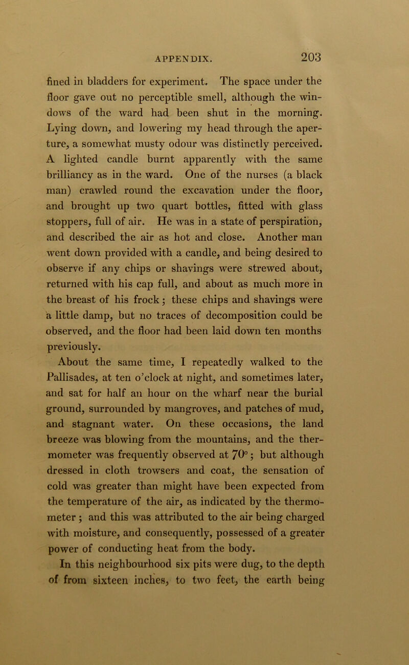 fined in bladders for experiment. The space under the floor gave out no perceptible smelly although the win- dows of the ward had been shut in the morning. Lying down, and lowering my head through the aper- ture, a somewhat musty odour was distinctly perceived. A lighted candle burnt apparently with the same brilliancy as in the ward. One of the nurses (a black man) crawled round the excavation under the floor, and brought up two quart bottles, fitted with glass stoppers, full of air. He was in a state of perspiration, and described the air as hot and close. Another man went down provided with a candle, and being desired to observe if any chips or shavings were strewed about, returned with his cap full, and about as much more in the breast of his frock; these chips and shavings were a little damp, but no traces of decomposition could be observed, and the floor had been laid down ten months previously. About the same time, I repeatedly walked to the Pallisades, at ten o’clock at night, and sometimes later, and sat for half an hour on the wharf near the burial ground, surrounded by mangroves, and patches of mud, and stagnant water. On these occasions, the land breeze was blowing from the mountains, and the ther- mometer was frequently observed at 70°; but although dressed in cloth trowsers and coat, the sensation of cold was greater than might have been expected from the temperature of the air, as indicated by the thermo- meter ; and this was attributed to the air being charged with moisture, and consequently, possessed of a greater power of conducting heat from the body. In this neighbourhood six pits were dug, to the depth of from sixteen inches, to two feet, the earth being